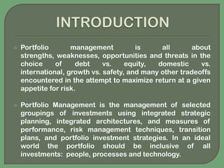 INTRODUCTIONPortfolio management is all about strengths, weaknesses, opportunities and threats in the choice of debt vs. equity, domestic vs. international, growth vs. safety, and many other tradeoffs encountered in the attempt to maximize return at a given appetite for risk.