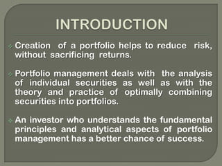 Portfolio Management is the management of selected groupings of investments using integrated strategic planning, integrated architectures, and measures of performance, risk management techniques, transition plans, and portfolio investment strategies. In an ideal world the portfolio should be inclusive of all investments:  people, processes and technology.INTRODUCTIONCreation  of a portfolio helps to reduce  risk, without  sacrificing  returns. 