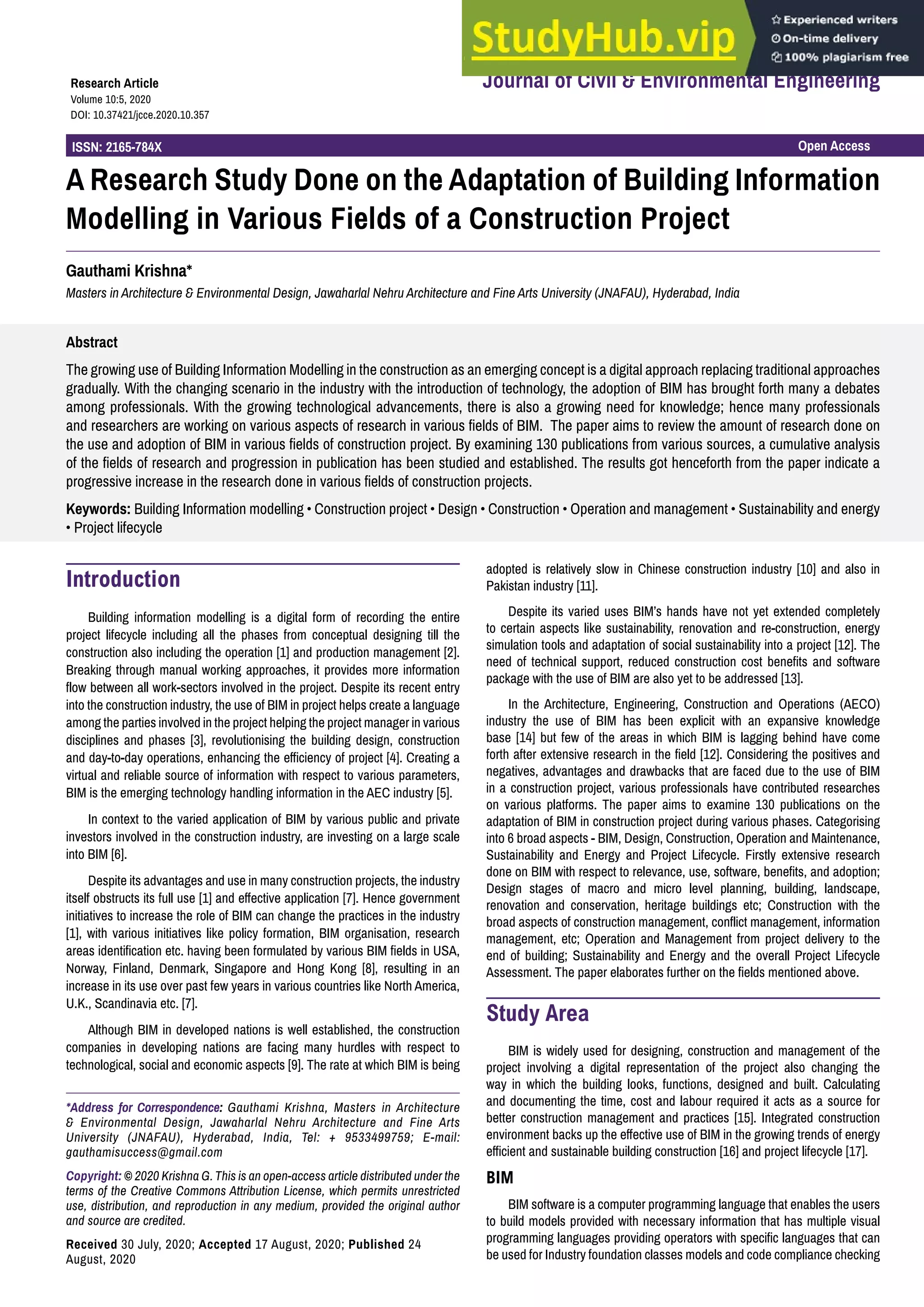 Open Access
ISSN: 2165-784X
Journal of Civil & Environmental Engineering
Research Article
Volume 10:5, 2020
DOI: 10.37421/jcce.2020.10.357
Abstract
The growing use of Building Information Modelling in the construction as an emerging concept is a digital approach replacing traditional approaches
gradually. With the changing scenario in the industry with the introduction of technology, the adoption of BIM has brought forth many a debates
among professionals. With the growing technological advancements, there is also a growing need for knowledge; hence many professionals
and researchers are working on various aspects of research in various fields of BIM. The paper aims to review the amount of research done on
the use and adoption of BIM in various fields of construction project. By examining 130 publications from various sources, a cumulative analysis
of the fields of research and progression in publication has been studied and established. The results got henceforth from the paper indicate a
progressive increase in the research done in various fields of construction projects.
Keywords: Building Information modelling • Construction project • Design • Construction • Operation and management • Sustainability and energy
• Project lifecycle
A Research Study Done on the Adaptation of Building Information
Modelling in Various Fields of a Construction Project
Gauthami Krishna*
Masters in Architecture & Environmental Design, Jawaharlal Nehru Architecture and Fine Arts University (JNAFAU), Hyderabad, India
*Address for Correspondence: Gauthami Krishna, Masters in Architecture
& Environmental Design, Jawaharlal Nehru Architecture and Fine Arts
University (JNAFAU), Hyderabad, India, Tel: + 9533499759; E-mail:
gauthamisuccess@gmail.com
Copyright: © 2020 Krishna G. This is an open-access article distributed under the
terms of the Creative Commons Attribution License, which permits unrestricted
use, distribution, and reproduction in any medium, provided the original author
and source are credited.
Received 30 July, 2020; Accepted 17 August, 2020; Published 24
August, 2020
Introduction
Building information modelling is a digital form of recording the entire
project lifecycle including all the phases from conceptual designing till the
construction also including the operation [1] and production management [2].
Breaking through manual working approaches, it provides more information
flow between all work-sectors involved in the project. Despite its recent entry
into the construction industry, the use of BIM in project helps create a language
among the parties involved in the project helping the project manager in various
disciplines and phases [3], revolutionising the building design, construction
and day-to-day operations, enhancing the efficiency of project [4]. Creating a
virtual and reliable source of information with respect to various parameters,
BIM is the emerging technology handling information in the AEC industry [5].
In context to the varied application of BIM by various public and private
investors involved in the construction industry, are investing on a large scale
into BIM [6].
Despite its advantages and use in many construction projects, the industry
itself obstructs its full use [1] and effective application [7]. Hence government
initiatives to increase the role of BIM can change the practices in the industry
[1], with various initiatives like policy formation, BIM organisation, research
areas identification etc. having been formulated by various BIM fields in USA,
Norway, Finland, Denmark, Singapore and Hong Kong [8], resulting in an
increase in its use over past few years in various countries like North America,
U.K., Scandinavia etc. [7].
Although BIM in developed nations is well established, the construction
companies in developing nations are facing many hurdles with respect to
technological, social and economic aspects [9]. The rate at which BIM is being
adopted is relatively slow in Chinese construction industry [10] and also in
Pakistan industry [11].
Despite its varied uses BIM’s hands have not yet extended completely
to certain aspects like sustainability, renovation and re-construction, energy
simulation tools and adaptation of social sustainability into a project [12]. The
need of technical support, reduced construction cost benefits and software
package with the use of BIM are also yet to be addressed [13].
In the Architecture, Engineering, Construction and Operations (AECO)
industry the use of BIM has been explicit with an expansive knowledge
base [14] but few of the areas in which BIM is lagging behind have come
forth after extensive research in the field [12]. Considering the positives and
negatives, advantages and drawbacks that are faced due to the use of BIM
in a construction project, various professionals have contributed researches
on various platforms. The paper aims to examine 130 publications on the
adaptation of BIM in construction project during various phases. Categorising
into 6 broad aspects - BIM, Design, Construction, Operation and Maintenance,
Sustainability and Energy and Project Lifecycle. Firstly extensive research
done on BIM with respect to relevance, use, software, benefits, and adoption;
Design stages of macro and micro level planning, building, landscape,
renovation and conservation, heritage buildings etc; Construction with the
broad aspects of construction management, conflict management, information
management, etc; Operation and Management from project delivery to the
end of building; Sustainability and Energy and the overall Project Lifecycle
Assessment. The paper elaborates further on the fields mentioned above.
Study Area
BIM is widely used for designing, construction and management of the
project involving a digital representation of the project also changing the
way in which the building looks, functions, designed and built. Calculating
and documenting the time, cost and labour required it acts as a source for
better construction management and practices [15]. Integrated construction
environment backs up the effective use of BIM in the growing trends of energy
efficient and sustainable building construction [16] and project lifecycle [17].
BIM
BIM software is a computer programming language that enables the users
to build models provided with necessary information that has multiple visual
programming languages providing operators with specific languages that can
be used for Industry foundation classes models and code compliance checking
 
