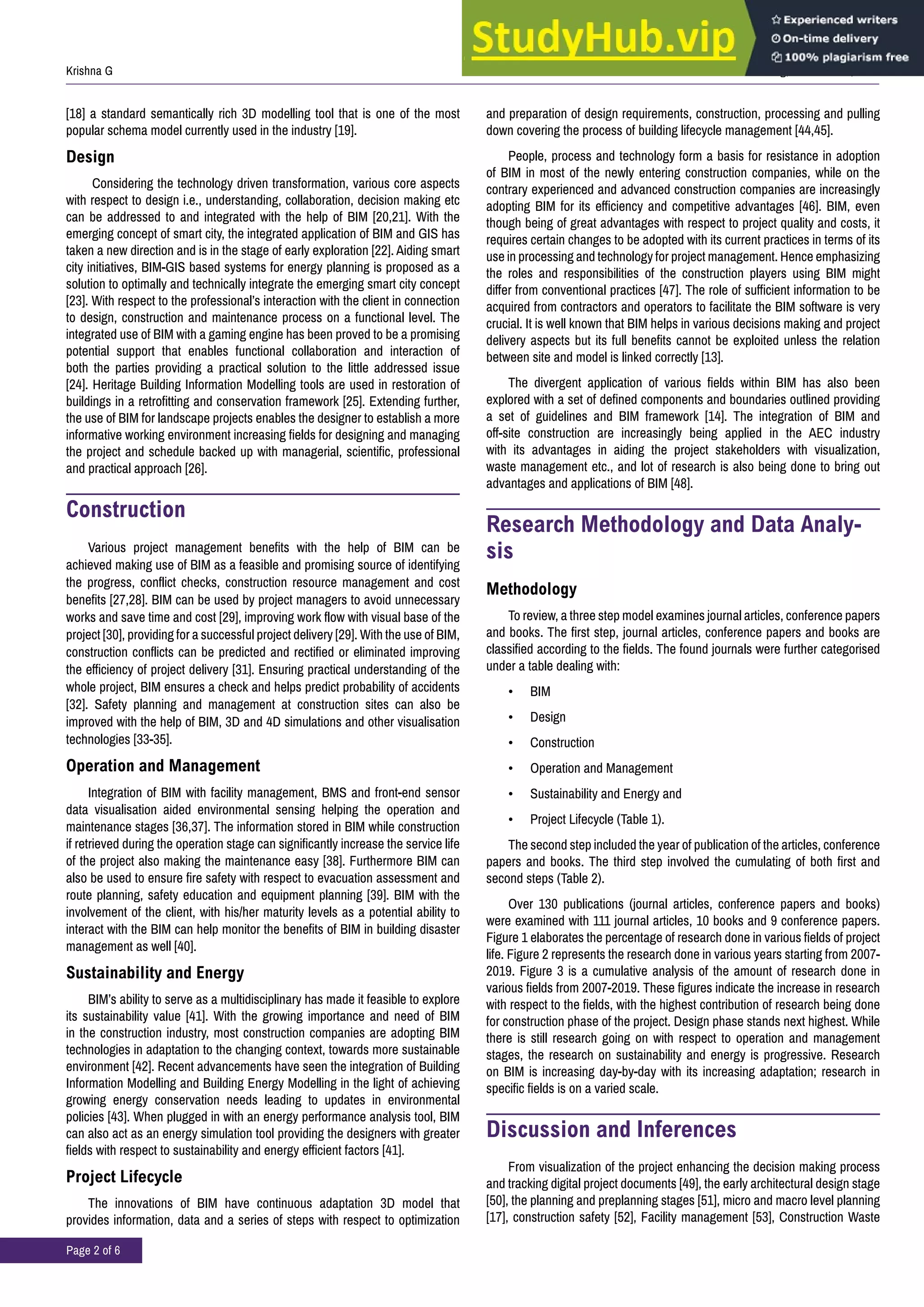 J Civil Environ Eng, Volume 10:5, 2020
Krishna G
Page 2 of 6
[18] a standard semantically rich 3D modelling tool that is one of the most
popular schema model currently used in the industry [19].
Design
Considering the technology driven transformation, various core aspects
with respect to design i.e., understanding, collaboration, decision making etc
can be addressed to and integrated with the help of BIM [20,21]. With the
emerging concept of smart city, the integrated application of BIM and GIS has
taken a new direction and is in the stage of early exploration [22]. Aiding smart
city initiatives, BIM-GIS based systems for energy planning is proposed as a
solution to optimally and technically integrate the emerging smart city concept
[23]. With respect to the professional’s interaction with the client in connection
to design, construction and maintenance process on a functional level. The
integrated use of BIM with a gaming engine has been proved to be a promising
potential support that enables functional collaboration and interaction of
both the parties providing a practical solution to the little addressed issue
[24]. Heritage Building Information Modelling tools are used in restoration of
buildings in a retrofitting and conservation framework [25]. Extending further,
the use of BIM for landscape projects enables the designer to establish a more
informative working environment increasing fields for designing and managing
the project and schedule backed up with managerial, scientific, professional
and practical approach [26].
Construction
Various project management benefits with the help of BIM can be
achieved making use of BIM as a feasible and promising source of identifying
the progress, conflict checks, construction resource management and cost
benefits [27,28]. BIM can be used by project managers to avoid unnecessary
works and save time and cost [29], improving work flow with visual base of the
project [30], providing for a successful project delivery [29]. With the use of BIM,
construction conflicts can be predicted and rectified or eliminated improving
the efficiency of project delivery [31]. Ensuring practical understanding of the
whole project, BIM ensures a check and helps predict probability of accidents
[32]. Safety planning and management at construction sites can also be
improved with the help of BIM, 3D and 4D simulations and other visualisation
technologies [33-35].
Operation and Management
Integration of BIM with facility management, BMS and front-end sensor
data visualisation aided environmental sensing helping the operation and
maintenance stages [36,37]. The information stored in BIM while construction
if retrieved during the operation stage can significantly increase the service life
of the project also making the maintenance easy [38]. Furthermore BIM can
also be used to ensure fire safety with respect to evacuation assessment and
route planning, safety education and equipment planning [39]. BIM with the
involvement of the client, with his/her maturity levels as a potential ability to
interact with the BIM can help monitor the benefits of BIM in building disaster
management as well [40].
Sustainability and Energy
BIM’s ability to serve as a multidisciplinary has made it feasible to explore
its sustainability value [41]. With the growing importance and need of BIM
in the construction industry, most construction companies are adopting BIM
technologies in adaptation to the changing context, towards more sustainable
environment [42]. Recent advancements have seen the integration of Building
Information Modelling and Building Energy Modelling in the light of achieving
growing energy conservation needs leading to updates in environmental
policies [43]. When plugged in with an energy performance analysis tool, BIM
can also act as an energy simulation tool providing the designers with greater
fields with respect to sustainability and energy efficient factors [41].
Project Lifecycle
The innovations of BIM have continuous adaptation 3D model that
provides information, data and a series of steps with respect to optimization
and preparation of design requirements, construction, processing and pulling
down covering the process of building lifecycle management [44,45].
People, process and technology form a basis for resistance in adoption
of BIM in most of the newly entering construction companies, while on the
contrary experienced and advanced construction companies are increasingly
adopting BIM for its efficiency and competitive advantages [46]. BIM, even
though being of great advantages with respect to project quality and costs, it
requires certain changes to be adopted with its current practices in terms of its
use in processing and technology for project management. Hence emphasizing
the roles and responsibilities of the construction players using BIM might
differ from conventional practices [47]. The role of sufficient information to be
acquired from contractors and operators to facilitate the BIM software is very
crucial. It is well known that BIM helps in various decisions making and project
delivery aspects but its full benefits cannot be exploited unless the relation
between site and model is linked correctly [13].
The divergent application of various fields within BIM has also been
explored with a set of defined components and boundaries outlined providing
a set of guidelines and BIM framework [14]. The integration of BIM and
off-site construction are increasingly being applied in the AEC industry
with its advantages in aiding the project stakeholders with visualization,
waste management etc., and lot of research is also being done to bring out
advantages and applications of BIM [48].
Research Methodology and Data Analy-
sis
Methodology
To review, a three step model examines journal articles, conference papers
and books. The first step, journal articles, conference papers and books are
classified according to the fields. The found journals were further categorised
under a table dealing with:
• BIM
• Design
• Construction
• Operation and Management
• Sustainability and Energy and
• Project Lifecycle (Table 1).
The second step included the year of publication of the articles, conference
papers and books. The third step involved the cumulating of both first and
second steps (Table 2).
Over 130 publications (journal articles, conference papers and books)
were examined with 111 journal articles, 10 books and 9 conference papers.
Figure 1 elaborates the percentage of research done in various fields of project
life. Figure 2 represents the research done in various years starting from 2007-
2019. Figure 3 is a cumulative analysis of the amount of research done in
various fields from 2007-2019. These figures indicate the increase in research
with respect to the fields, with the highest contribution of research being done
for construction phase of the project. Design phase stands next highest. While
there is still research going on with respect to operation and management
stages, the research on sustainability and energy is progressive. Research
on BIM is increasing day-by-day with its increasing adaptation; research in
specific fields is on a varied scale.
Discussion and Inferences
From visualization of the project enhancing the decision making process
and tracking digital project documents [49], the early architectural design stage
[50], the planning and preplanning stages [51], micro and macro level planning
[17], construction safety [52], Facility management [53], Construction Waste
 