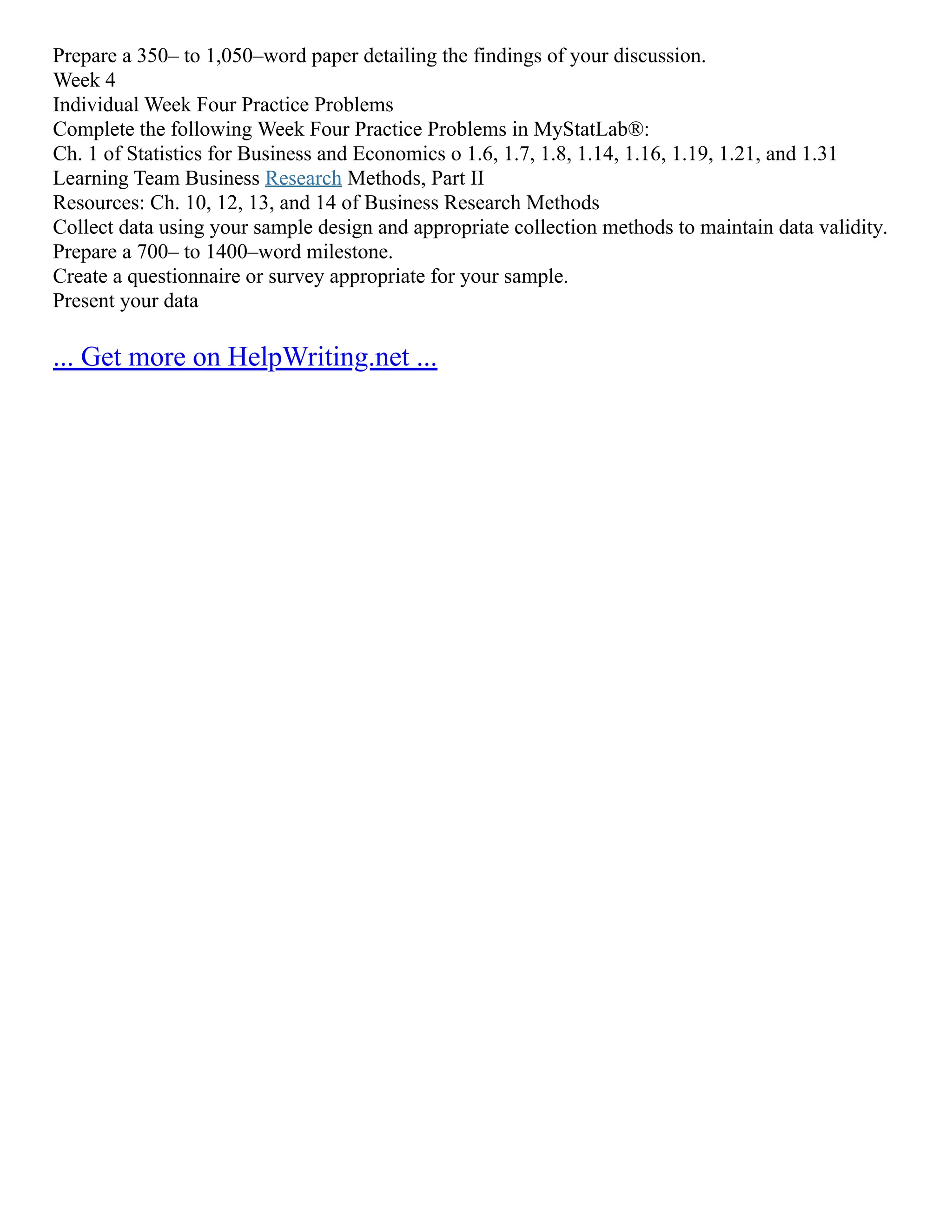 Prepare a 350– to 1,050–word paper detailing the findings of your discussion.
Week 4
Individual Week Four Practice Problems
Complete the following Week Four Practice Problems in MyStatLab®:
Ch. 1 of Statistics for Business and Economics o 1.6, 1.7, 1.8, 1.14, 1.16, 1.19, 1.21, and 1.31
Learning Team Business Research Methods, Part II
Resources: Ch. 10, 12, 13, and 14 of Business Research Methods
Collect data using your sample design and appropriate collection methods to maintain data validity.
Prepare a 700– to 1400–word milestone.
Create a questionnaire or survey appropriate for your sample.
Present your data
... Get more on HelpWriting.net ...
 