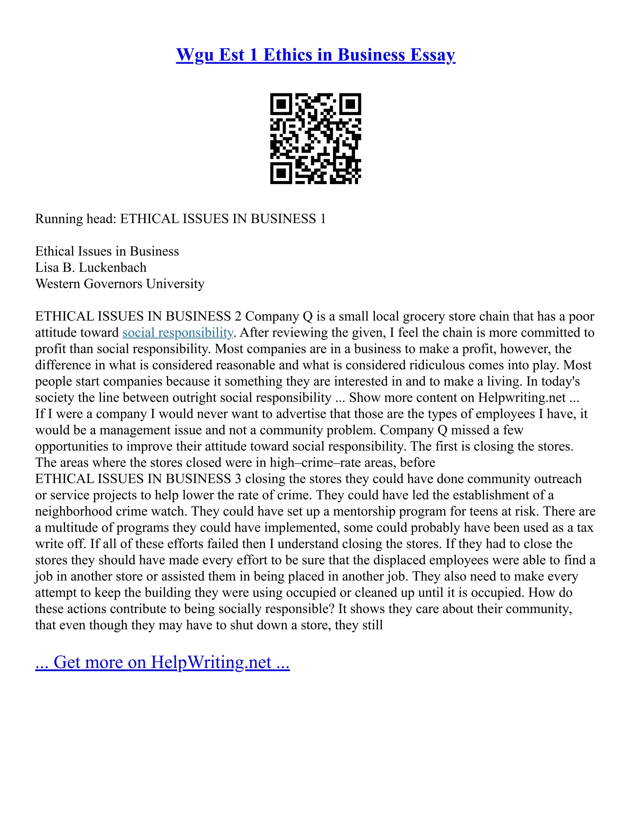 Wgu Est 1 Ethics in Business Essay
Running head: ETHICAL ISSUES IN BUSINESS 1
Ethical Issues in Business
Lisa B. Luckenbach
Western Governors University
ETHICAL ISSUES IN BUSINESS 2 Company Q is a small local grocery store chain that has a poor
attitude toward social responsibility. After reviewing the given, I feel the chain is more committed to
profit than social responsibility. Most companies are in a business to make a profit, however, the
difference in what is considered reasonable and what is considered ridiculous comes into play. Most
people start companies because it something they are interested in and to make a living. In today's
society the line between outright social responsibility ... Show more content on Helpwriting.net ...
If I were a company I would never want to advertise that those are the types of employees I have, it
would be a management issue and not a community problem. Company Q missed a few
opportunities to improve their attitude toward social responsibility. The first is closing the stores.
The areas where the stores closed were in high–crime–rate areas, before
ETHICAL ISSUES IN BUSINESS 3 closing the stores they could have done community outreach
or service projects to help lower the rate of crime. They could have led the establishment of a
neighborhood crime watch. They could have set up a mentorship program for teens at risk. There are
a multitude of programs they could have implemented, some could probably have been used as a tax
write off. If all of these efforts failed then I understand closing the stores. If they had to close the
stores they should have made every effort to be sure that the displaced employees were able to find a
job in another store or assisted them in being placed in another job. They also need to make every
attempt to keep the building they were using occupied or cleaned up until it is occupied. How do
these actions contribute to being socially responsible? It shows they care about their community,
that even though they may have to shut down a store, they still
... Get more on HelpWriting.net ...
 