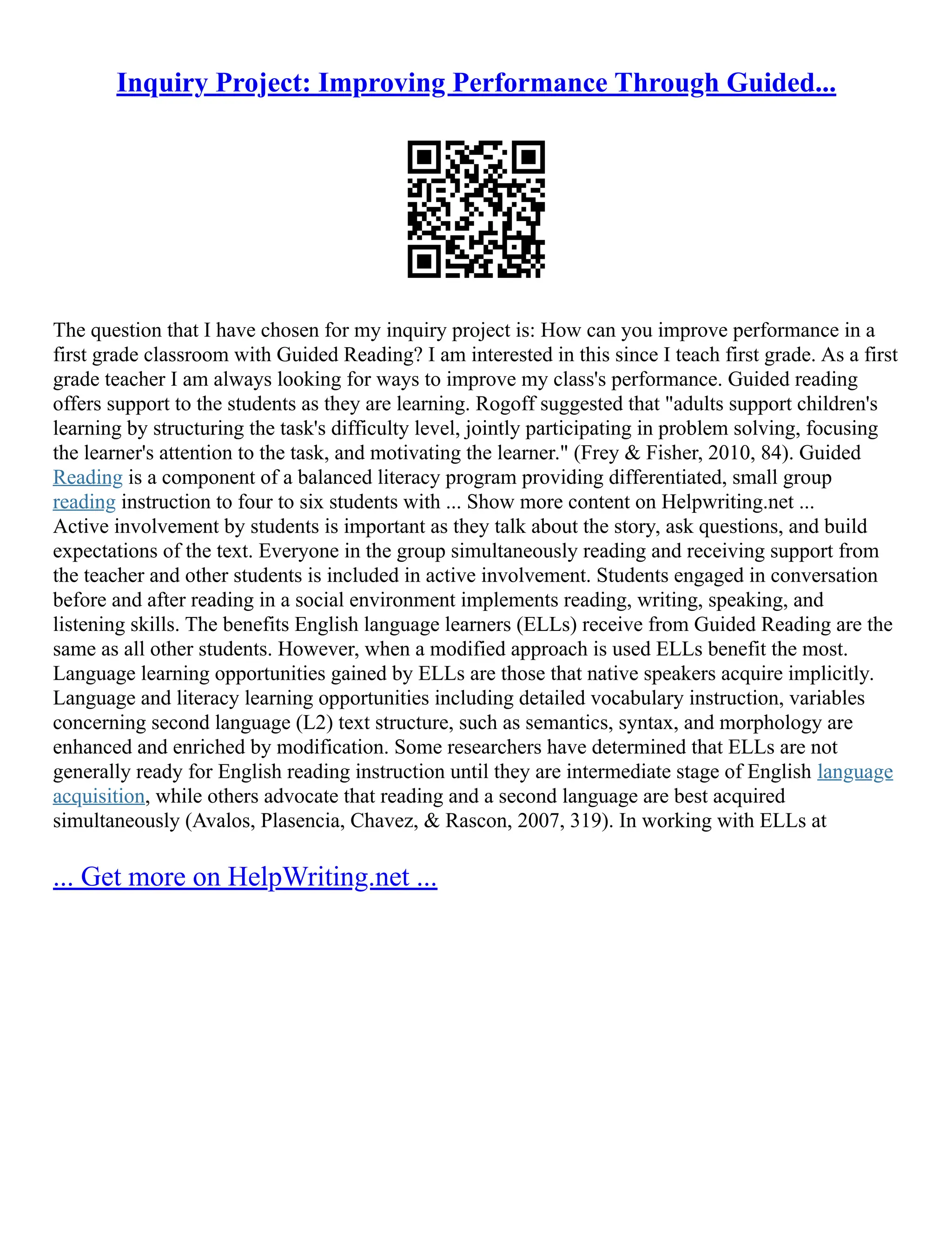 Inquiry Project: Improving Performance Through Guided...
The question that I have chosen for my inquiry project is: How can you improve performance in a
first grade classroom with Guided Reading? I am interested in this since I teach first grade. As a first
grade teacher I am always looking for ways to improve my class's performance. Guided reading
offers support to the students as they are learning. Rogoff suggested that "adults support children's
learning by structuring the task's difficulty level, jointly participating in problem solving, focusing
the learner's attention to the task, and motivating the learner." (Frey & Fisher, 2010, 84). Guided
Reading is a component of a balanced literacy program providing differentiated, small group
reading instruction to four to six students with ... Show more content on Helpwriting.net ...
Active involvement by students is important as they talk about the story, ask questions, and build
expectations of the text. Everyone in the group simultaneously reading and receiving support from
the teacher and other students is included in active involvement. Students engaged in conversation
before and after reading in a social environment implements reading, writing, speaking, and
listening skills. The benefits English language learners (ELLs) receive from Guided Reading are the
same as all other students. However, when a modified approach is used ELLs benefit the most.
Language learning opportunities gained by ELLs are those that native speakers acquire implicitly.
Language and literacy learning opportunities including detailed vocabulary instruction, variables
concerning second language (L2) text structure, such as semantics, syntax, and morphology are
enhanced and enriched by modification. Some researchers have determined that ELLs are not
generally ready for English reading instruction until they are intermediate stage of English language
acquisition, while others advocate that reading and a second language are best acquired
simultaneously (Avalos, Plasencia, Chavez, & Rascon, 2007, 319). In working with ELLs at
... Get more on HelpWriting.net ...
 