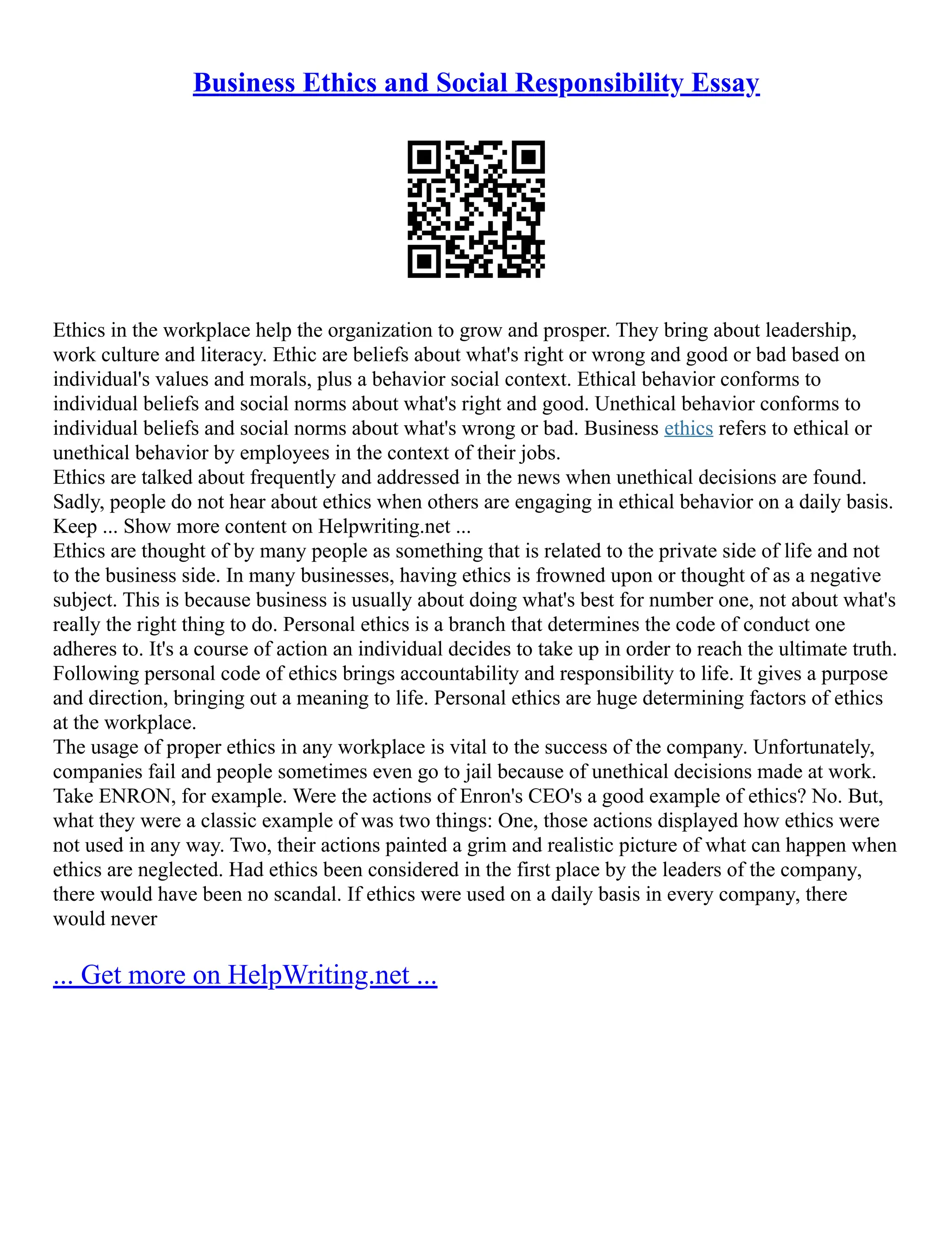 Business Ethics and Social Responsibility Essay
Ethics in the workplace help the organization to grow and prosper. They bring about leadership,
work culture and literacy. Ethic are beliefs about what's right or wrong and good or bad based on
individual's values and morals, plus a behavior social context. Ethical behavior conforms to
individual beliefs and social norms about what's right and good. Unethical behavior conforms to
individual beliefs and social norms about what's wrong or bad. Business ethics refers to ethical or
unethical behavior by employees in the context of their jobs.
Ethics are talked about frequently and addressed in the news when unethical decisions are found.
Sadly, people do not hear about ethics when others are engaging in ethical behavior on a daily basis.
Keep ... Show more content on Helpwriting.net ...
Ethics are thought of by many people as something that is related to the private side of life and not
to the business side. In many businesses, having ethics is frowned upon or thought of as a negative
subject. This is because business is usually about doing what's best for number one, not about what's
really the right thing to do. Personal ethics is a branch that determines the code of conduct one
adheres to. It's a course of action an individual decides to take up in order to reach the ultimate truth.
Following personal code of ethics brings accountability and responsibility to life. It gives a purpose
and direction, bringing out a meaning to life. Personal ethics are huge determining factors of ethics
at the workplace.
The usage of proper ethics in any workplace is vital to the success of the company. Unfortunately,
companies fail and people sometimes even go to jail because of unethical decisions made at work.
Take ENRON, for example. Were the actions of Enron's CEO's a good example of ethics? No. But,
what they were a classic example of was two things: One, those actions displayed how ethics were
not used in any way. Two, their actions painted a grim and realistic picture of what can happen when
ethics are neglected. Had ethics been considered in the first place by the leaders of the company,
there would have been no scandal. If ethics were used on a daily basis in every company, there
would never
... Get more on HelpWriting.net ...
 