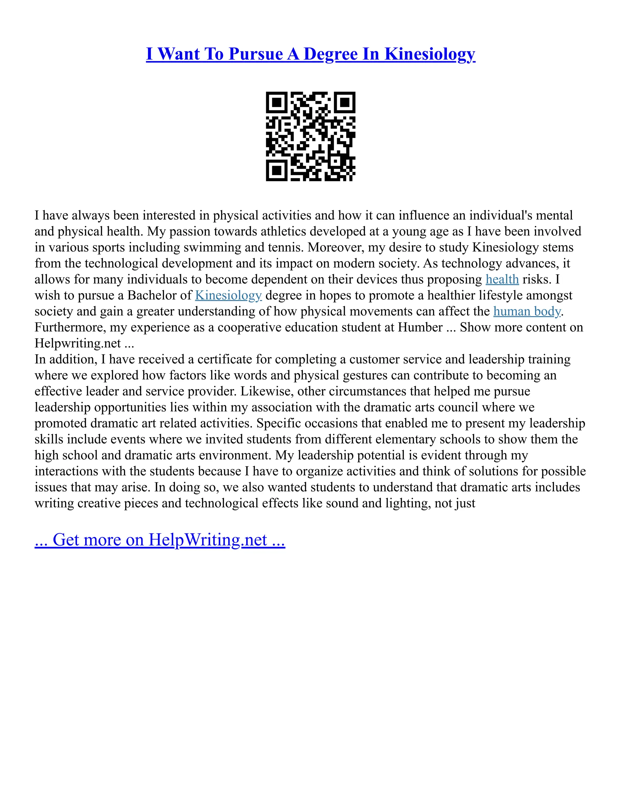 I Want To Pursue A Degree In Kinesiology
I have always been interested in physical activities and how it can influence an individual's mental
and physical health. My passion towards athletics developed at a young age as I have been involved
in various sports including swimming and tennis. Moreover, my desire to study Kinesiology stems
from the technological development and its impact on modern society. As technology advances, it
allows for many individuals to become dependent on their devices thus proposing health risks. I
wish to pursue a Bachelor of Kinesiology degree in hopes to promote a healthier lifestyle amongst
society and gain a greater understanding of how physical movements can affect the human body.
Furthermore, my experience as a cooperative education student at Humber ... Show more content on
Helpwriting.net ...
In addition, I have received a certificate for completing a customer service and leadership training
where we explored how factors like words and physical gestures can contribute to becoming an
effective leader and service provider. Likewise, other circumstances that helped me pursue
leadership opportunities lies within my association with the dramatic arts council where we
promoted dramatic art related activities. Specific occasions that enabled me to present my leadership
skills include events where we invited students from different elementary schools to show them the
high school and dramatic arts environment. My leadership potential is evident through my
interactions with the students because I have to organize activities and think of solutions for possible
issues that may arise. In doing so, we also wanted students to understand that dramatic arts includes
writing creative pieces and technological effects like sound and lighting, not just
... Get more on HelpWriting.net ...
 