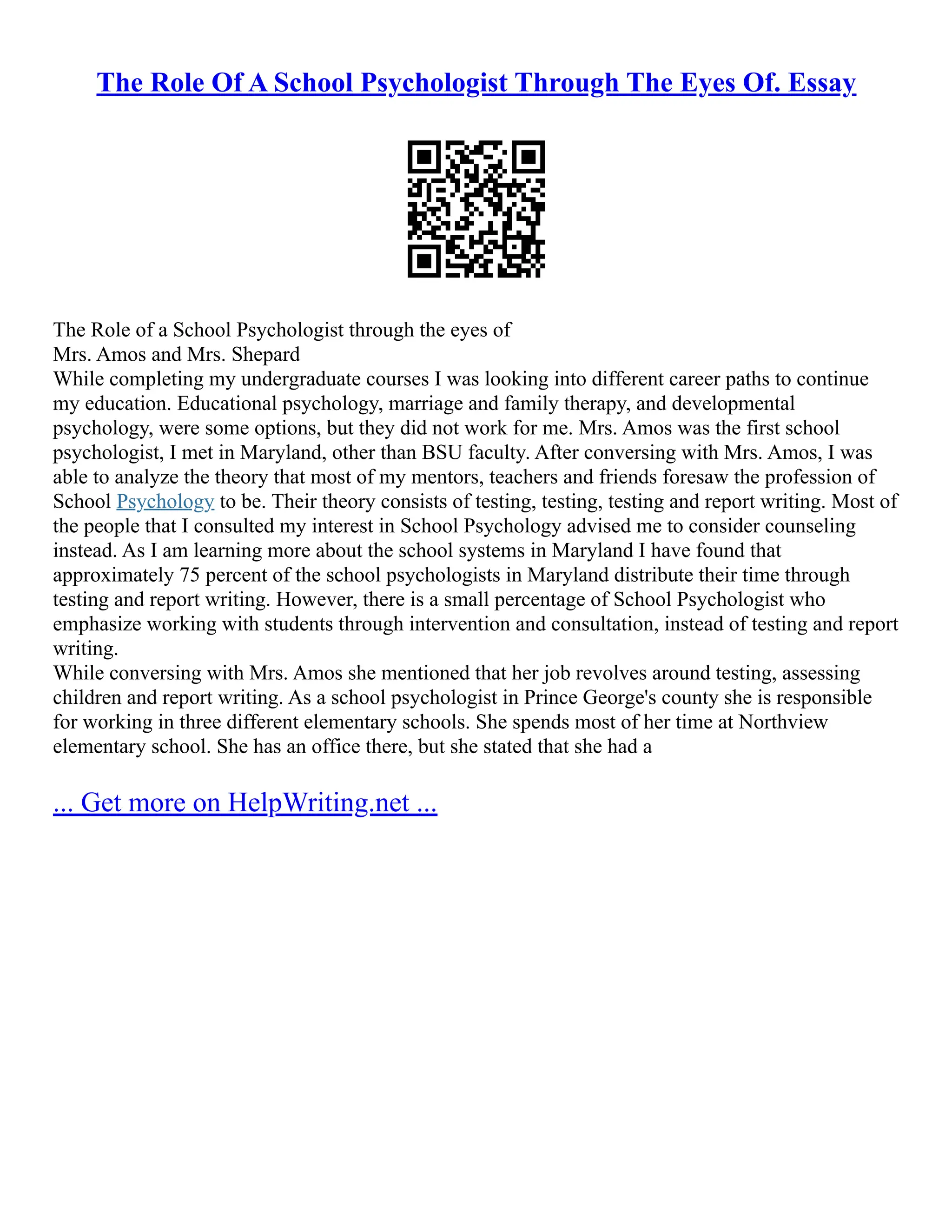 The Role Of A School Psychologist Through The Eyes Of. Essay
The Role of a School Psychologist through the eyes of
Mrs. Amos and Mrs. Shepard
While completing my undergraduate courses I was looking into different career paths to continue
my education. Educational psychology, marriage and family therapy, and developmental
psychology, were some options, but they did not work for me. Mrs. Amos was the first school
psychologist, I met in Maryland, other than BSU faculty. After conversing with Mrs. Amos, I was
able to analyze the theory that most of my mentors, teachers and friends foresaw the profession of
School Psychology to be. Their theory consists of testing, testing, testing and report writing. Most of
the people that I consulted my interest in School Psychology advised me to consider counseling
instead. As I am learning more about the school systems in Maryland I have found that
approximately 75 percent of the school psychologists in Maryland distribute their time through
testing and report writing. However, there is a small percentage of School Psychologist who
emphasize working with students through intervention and consultation, instead of testing and report
writing.
While conversing with Mrs. Amos she mentioned that her job revolves around testing, assessing
children and report writing. As a school psychologist in Prince George's county she is responsible
for working in three different elementary schools. She spends most of her time at Northview
elementary school. She has an office there, but she stated that she had a
... Get more on HelpWriting.net ...
 