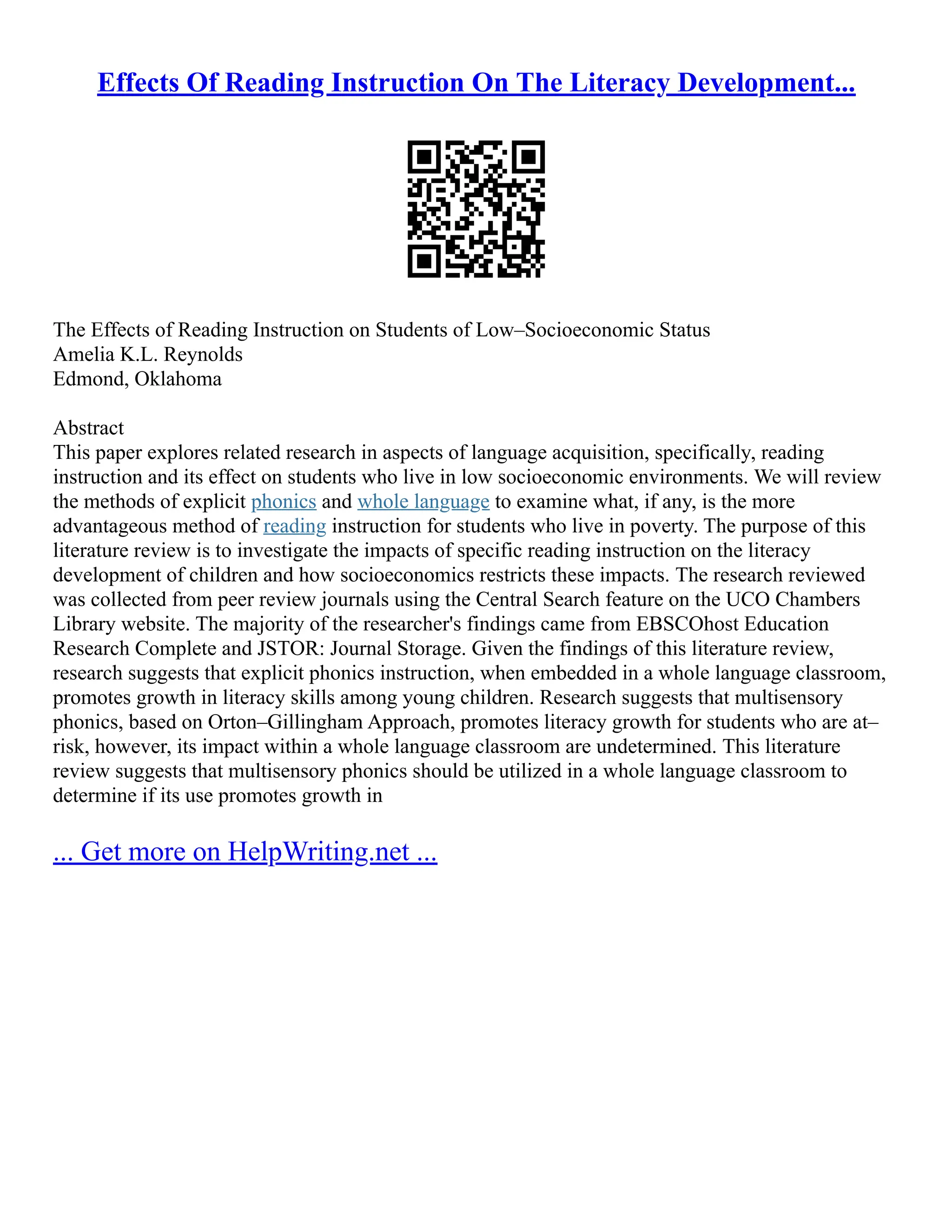 Effects Of Reading Instruction On The Literacy Development...
The Effects of Reading Instruction on Students of Low–Socioeconomic Status
Amelia K.L. Reynolds
Edmond, Oklahoma
Abstract
This paper explores related research in aspects of language acquisition, specifically, reading
instruction and its effect on students who live in low socioeconomic environments. We will review
the methods of explicit phonics and whole language to examine what, if any, is the more
advantageous method of reading instruction for students who live in poverty. The purpose of this
literature review is to investigate the impacts of specific reading instruction on the literacy
development of children and how socioeconomics restricts these impacts. The research reviewed
was collected from peer review journals using the Central Search feature on the UCO Chambers
Library website. The majority of the researcher's findings came from EBSCOhost Education
Research Complete and JSTOR: Journal Storage. Given the findings of this literature review,
research suggests that explicit phonics instruction, when embedded in a whole language classroom,
promotes growth in literacy skills among young children. Research suggests that multisensory
phonics, based on Orton–Gillingham Approach, promotes literacy growth for students who are at–
risk, however, its impact within a whole language classroom are undetermined. This literature
review suggests that multisensory phonics should be utilized in a whole language classroom to
determine if its use promotes growth in
... Get more on HelpWriting.net ...
 