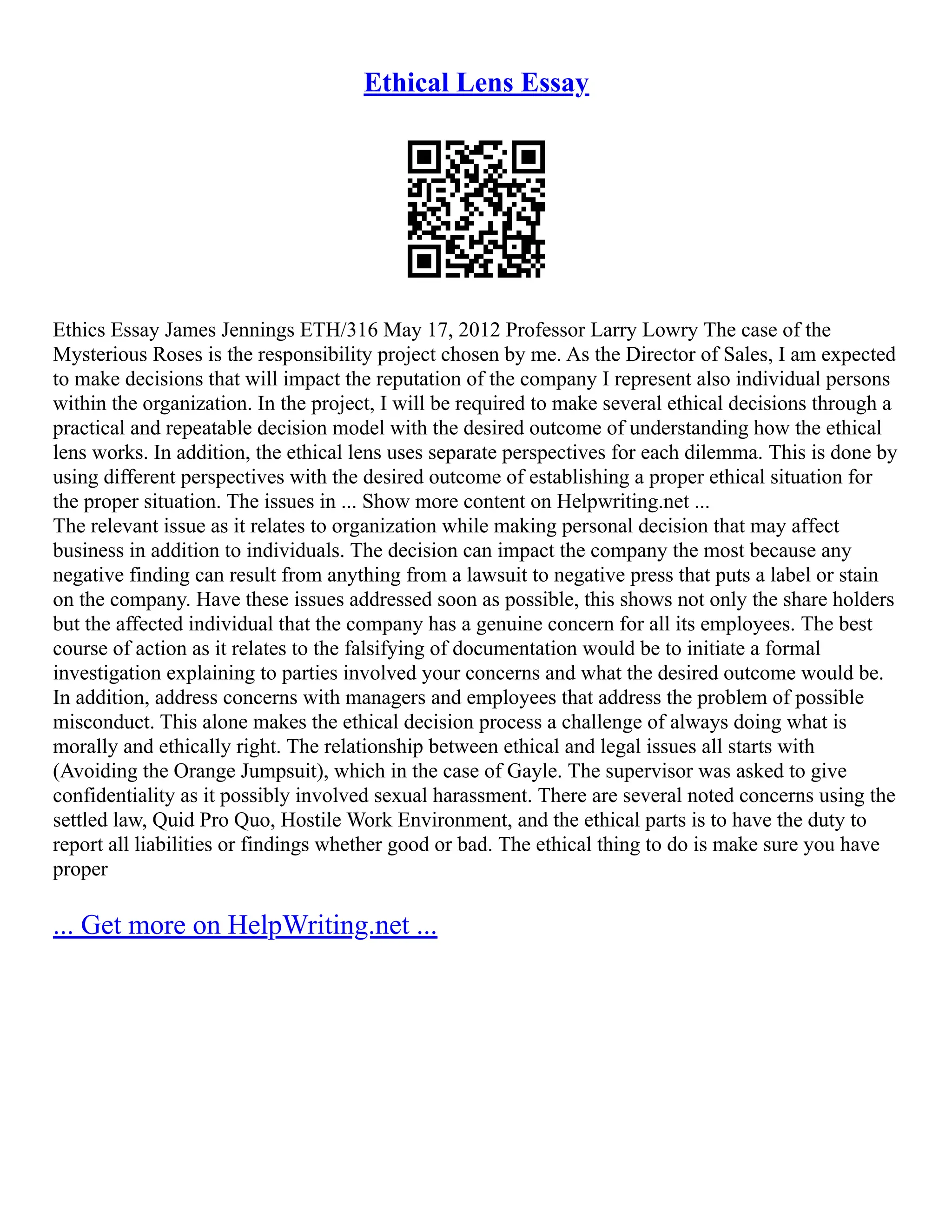 Ethical Lens Essay
Ethics Essay James Jennings ETH/316 May 17, 2012 Professor Larry Lowry The case of the
Mysterious Roses is the responsibility project chosen by me. As the Director of Sales, I am expected
to make decisions that will impact the reputation of the company I represent also individual persons
within the organization. In the project, I will be required to make several ethical decisions through a
practical and repeatable decision model with the desired outcome of understanding how the ethical
lens works. In addition, the ethical lens uses separate perspectives for each dilemma. This is done by
using different perspectives with the desired outcome of establishing a proper ethical situation for
the proper situation. The issues in ... Show more content on Helpwriting.net ...
The relevant issue as it relates to organization while making personal decision that may affect
business in addition to individuals. The decision can impact the company the most because any
negative finding can result from anything from a lawsuit to negative press that puts a label or stain
on the company. Have these issues addressed soon as possible, this shows not only the share holders
but the affected individual that the company has a genuine concern for all its employees. The best
course of action as it relates to the falsifying of documentation would be to initiate a formal
investigation explaining to parties involved your concerns and what the desired outcome would be.
In addition, address concerns with managers and employees that address the problem of possible
misconduct. This alone makes the ethical decision process a challenge of always doing what is
morally and ethically right. The relationship between ethical and legal issues all starts with
(Avoiding the Orange Jumpsuit), which in the case of Gayle. The supervisor was asked to give
confidentiality as it possibly involved sexual harassment. There are several noted concerns using the
settled law, Quid Pro Quo, Hostile Work Environment, and the ethical parts is to have the duty to
report all liabilities or findings whether good or bad. The ethical thing to do is make sure you have
proper
... Get more on HelpWriting.net ...
 