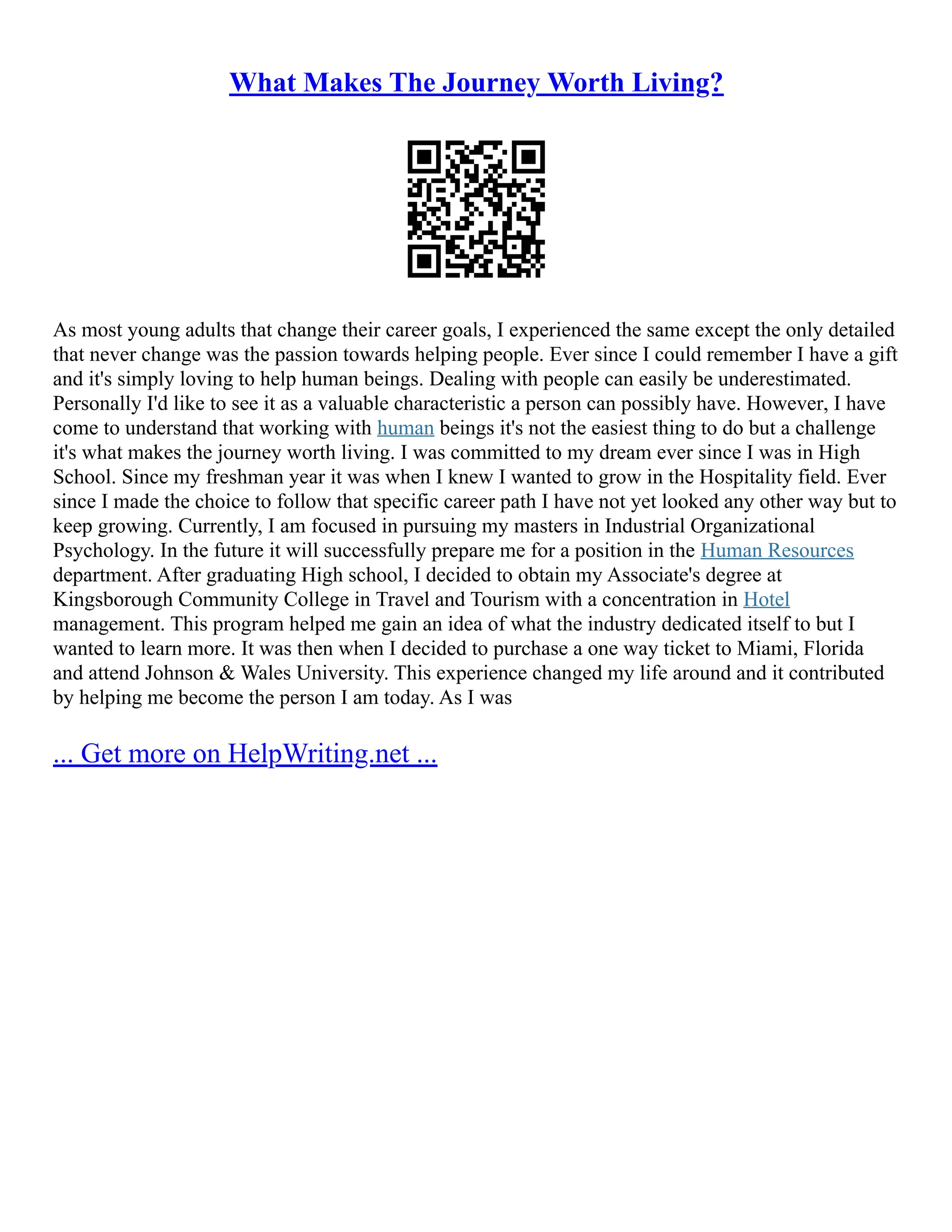 What Makes The Journey Worth Living?
As most young adults that change their career goals, I experienced the same except the only detailed
that never change was the passion towards helping people. Ever since I could remember I have a gift
and it's simply loving to help human beings. Dealing with people can easily be underestimated.
Personally I'd like to see it as a valuable characteristic a person can possibly have. However, I have
come to understand that working with human beings it's not the easiest thing to do but a challenge
it's what makes the journey worth living. I was committed to my dream ever since I was in High
School. Since my freshman year it was when I knew I wanted to grow in the Hospitality field. Ever
since I made the choice to follow that specific career path I have not yet looked any other way but to
keep growing. Currently, I am focused in pursuing my masters in Industrial Organizational
Psychology. In the future it will successfully prepare me for a position in the Human Resources
department. After graduating High school, I decided to obtain my Associate's degree at
Kingsborough Community College in Travel and Tourism with a concentration in Hotel
management. This program helped me gain an idea of what the industry dedicated itself to but I
wanted to learn more. It was then when I decided to purchase a one way ticket to Miami, Florida
and attend Johnson & Wales University. This experience changed my life around and it contributed
by helping me become the person I am today. As I was
... Get more on HelpWriting.net ...
 