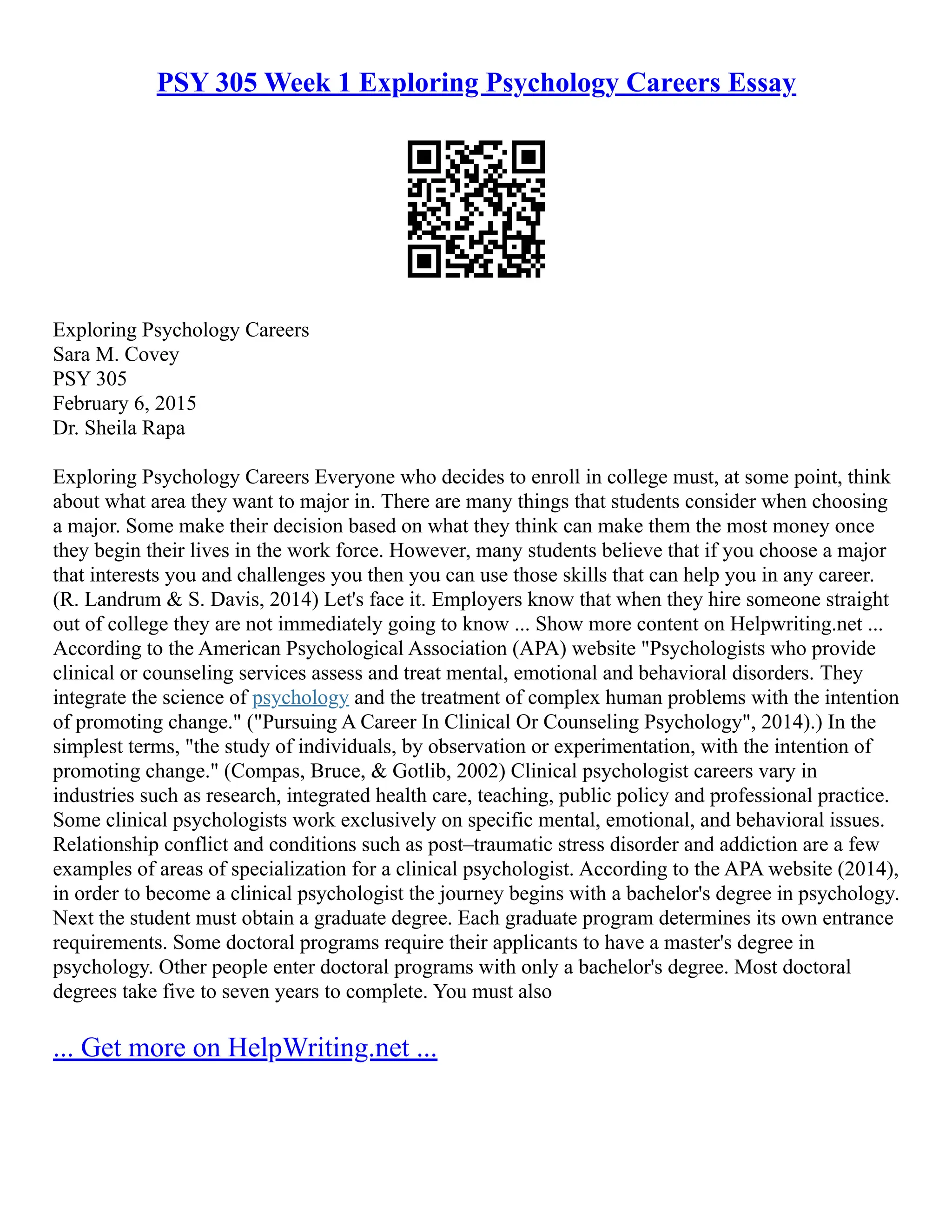PSY 305 Week 1 Exploring Psychology Careers Essay
Exploring Psychology Careers
Sara M. Covey
PSY 305
February 6, 2015
Dr. Sheila Rapa
Exploring Psychology Careers Everyone who decides to enroll in college must, at some point, think
about what area they want to major in. There are many things that students consider when choosing
a major. Some make their decision based on what they think can make them the most money once
they begin their lives in the work force. However, many students believe that if you choose a major
that interests you and challenges you then you can use those skills that can help you in any career.
(R. Landrum & S. Davis, 2014) Let's face it. Employers know that when they hire someone straight
out of college they are not immediately going to know ... Show more content on Helpwriting.net ...
According to the American Psychological Association (APA) website "Psychologists who provide
clinical or counseling services assess and treat mental, emotional and behavioral disorders. They
integrate the science of psychology and the treatment of complex human problems with the intention
of promoting change." ("Pursuing A Career In Clinical Or Counseling Psychology", 2014).) In the
simplest terms, "the study of individuals, by observation or experimentation, with the intention of
promoting change." (Compas, Bruce, & Gotlib, 2002) Clinical psychologist careers vary in
industries such as research, integrated health care, teaching, public policy and professional practice.
Some clinical psychologists work exclusively on specific mental, emotional, and behavioral issues.
Relationship conflict and conditions such as post–traumatic stress disorder and addiction are a few
examples of areas of specialization for a clinical psychologist. According to the APA website (2014),
in order to become a clinical psychologist the journey begins with a bachelor's degree in psychology.
Next the student must obtain a graduate degree. Each graduate program determines its own entrance
requirements. Some doctoral programs require their applicants to have a master's degree in
psychology. Other people enter doctoral programs with only a bachelor's degree. Most doctoral
degrees take five to seven years to complete. You must also
... Get more on HelpWriting.net ...
 