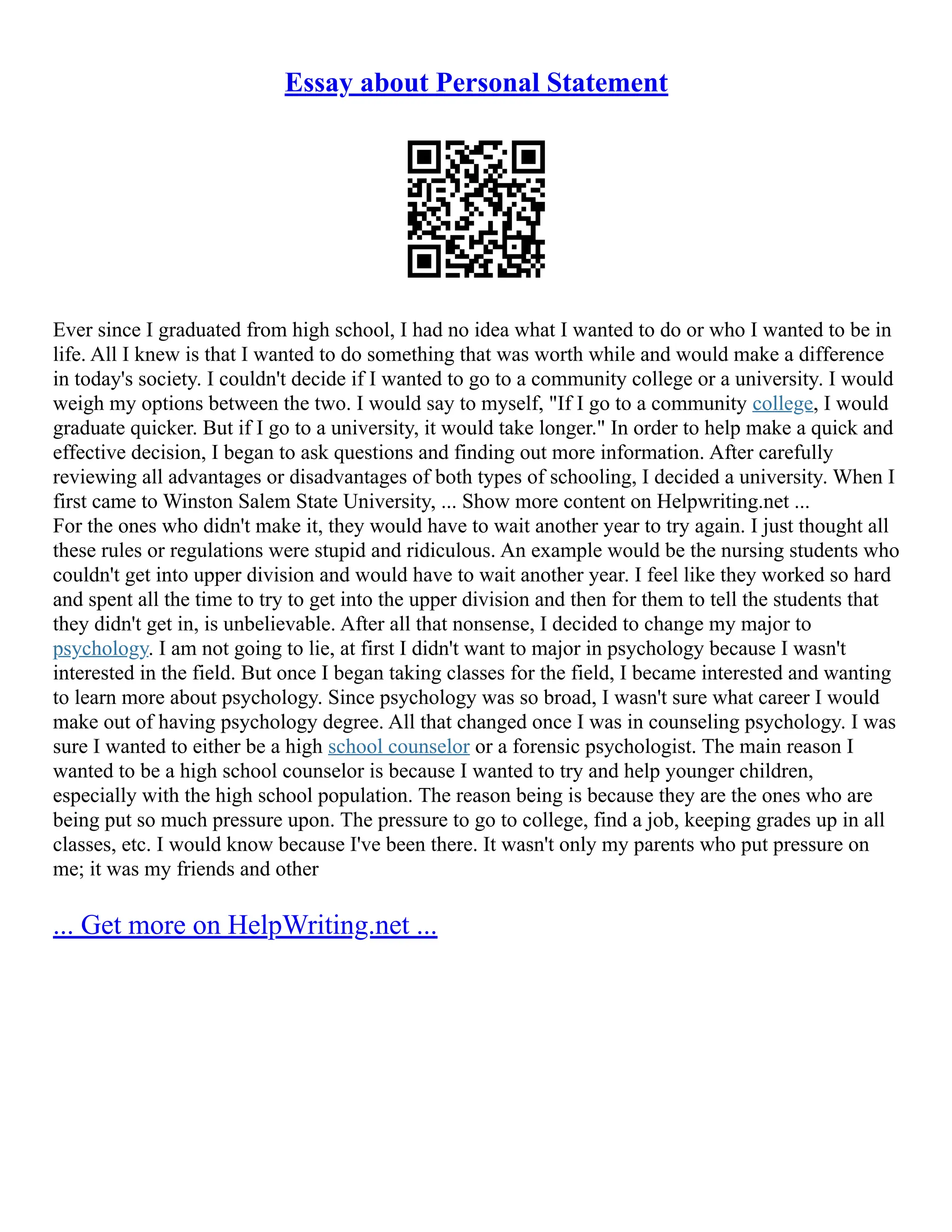 Essay about Personal Statement
Ever since I graduated from high school, I had no idea what I wanted to do or who I wanted to be in
life. All I knew is that I wanted to do something that was worth while and would make a difference
in today's society. I couldn't decide if I wanted to go to a community college or a university. I would
weigh my options between the two. I would say to myself, "If I go to a community college, I would
graduate quicker. But if I go to a university, it would take longer." In order to help make a quick and
effective decision, I began to ask questions and finding out more information. After carefully
reviewing all advantages or disadvantages of both types of schooling, I decided a university. When I
first came to Winston Salem State University, ... Show more content on Helpwriting.net ...
For the ones who didn't make it, they would have to wait another year to try again. I just thought all
these rules or regulations were stupid and ridiculous. An example would be the nursing students who
couldn't get into upper division and would have to wait another year. I feel like they worked so hard
and spent all the time to try to get into the upper division and then for them to tell the students that
they didn't get in, is unbelievable. After all that nonsense, I decided to change my major to
psychology. I am not going to lie, at first I didn't want to major in psychology because I wasn't
interested in the field. But once I began taking classes for the field, I became interested and wanting
to learn more about psychology. Since psychology was so broad, I wasn't sure what career I would
make out of having psychology degree. All that changed once I was in counseling psychology. I was
sure I wanted to either be a high school counselor or a forensic psychologist. The main reason I
wanted to be a high school counselor is because I wanted to try and help younger children,
especially with the high school population. The reason being is because they are the ones who are
being put so much pressure upon. The pressure to go to college, find a job, keeping grades up in all
classes, etc. I would know because I've been there. It wasn't only my parents who put pressure on
me; it was my friends and other
... Get more on HelpWriting.net ...
 