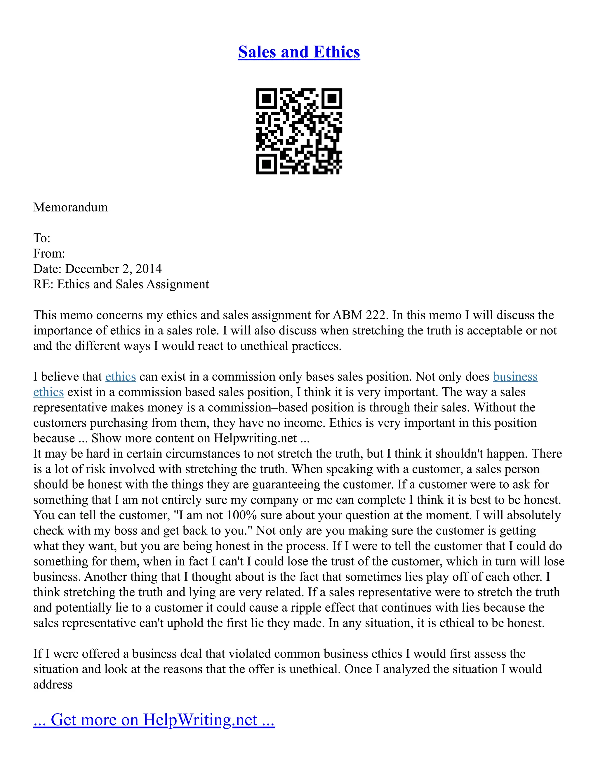 Sales and Ethics
Memorandum
To:
From:
Date: December 2, 2014
RE: Ethics and Sales Assignment
This memo concerns my ethics and sales assignment for ABM 222. In this memo I will discuss the
importance of ethics in a sales role. I will also discuss when stretching the truth is acceptable or not
and the different ways I would react to unethical practices.
I believe that ethics can exist in a commission only bases sales position. Not only does business
ethics exist in a commission based sales position, I think it is very important. The way a sales
representative makes money is a commission–based position is through their sales. Without the
customers purchasing from them, they have no income. Ethics is very important in this position
because ... Show more content on Helpwriting.net ...
It may be hard in certain circumstances to not stretch the truth, but I think it shouldn't happen. There
is a lot of risk involved with stretching the truth. When speaking with a customer, a sales person
should be honest with the things they are guaranteeing the customer. If a customer were to ask for
something that I am not entirely sure my company or me can complete I think it is best to be honest.
You can tell the customer, "I am not 100% sure about your question at the moment. I will absolutely
check with my boss and get back to you." Not only are you making sure the customer is getting
what they want, but you are being honest in the process. If I were to tell the customer that I could do
something for them, when in fact I can't I could lose the trust of the customer, which in turn will lose
business. Another thing that I thought about is the fact that sometimes lies play off of each other. I
think stretching the truth and lying are very related. If a sales representative were to stretch the truth
and potentially lie to a customer it could cause a ripple effect that continues with lies because the
sales representative can't uphold the first lie they made. In any situation, it is ethical to be honest.
If I were offered a business deal that violated common business ethics I would first assess the
situation and look at the reasons that the offer is unethical. Once I analyzed the situation I would
address
... Get more on HelpWriting.net ...
 
