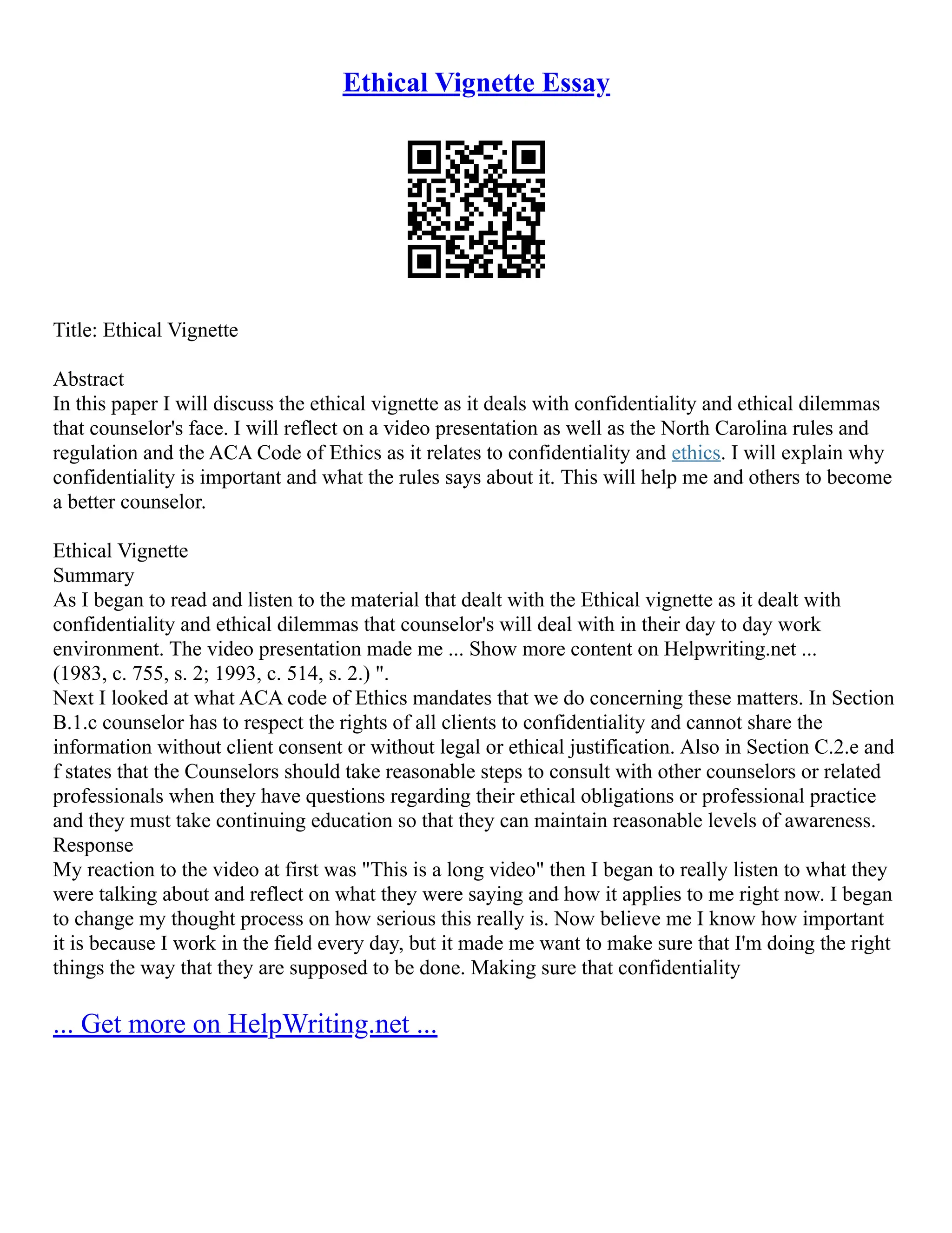 Ethical Vignette Essay
Title: Ethical Vignette
Abstract
In this paper I will discuss the ethical vignette as it deals with confidentiality and ethical dilemmas
that counselor's face. I will reflect on a video presentation as well as the North Carolina rules and
regulation and the ACA Code of Ethics as it relates to confidentiality and ethics. I will explain why
confidentiality is important and what the rules says about it. This will help me and others to become
a better counselor.
Ethical Vignette
Summary
As I began to read and listen to the material that dealt with the Ethical vignette as it dealt with
confidentiality and ethical dilemmas that counselor's will deal with in their day to day work
environment. The video presentation made me ... Show more content on Helpwriting.net ...
(1983, c. 755, s. 2; 1993, c. 514, s. 2.) ".
Next I looked at what ACA code of Ethics mandates that we do concerning these matters. In Section
B.1.c counselor has to respect the rights of all clients to confidentiality and cannot share the
information without client consent or without legal or ethical justification. Also in Section C.2.e and
f states that the Counselors should take reasonable steps to consult with other counselors or related
professionals when they have questions regarding their ethical obligations or professional practice
and they must take continuing education so that they can maintain reasonable levels of awareness.
Response
My reaction to the video at first was "This is a long video" then I began to really listen to what they
were talking about and reflect on what they were saying and how it applies to me right now. I began
to change my thought process on how serious this really is. Now believe me I know how important
it is because I work in the field every day, but it made me want to make sure that I'm doing the right
things the way that they are supposed to be done. Making sure that confidentiality
... Get more on HelpWriting.net ...
 