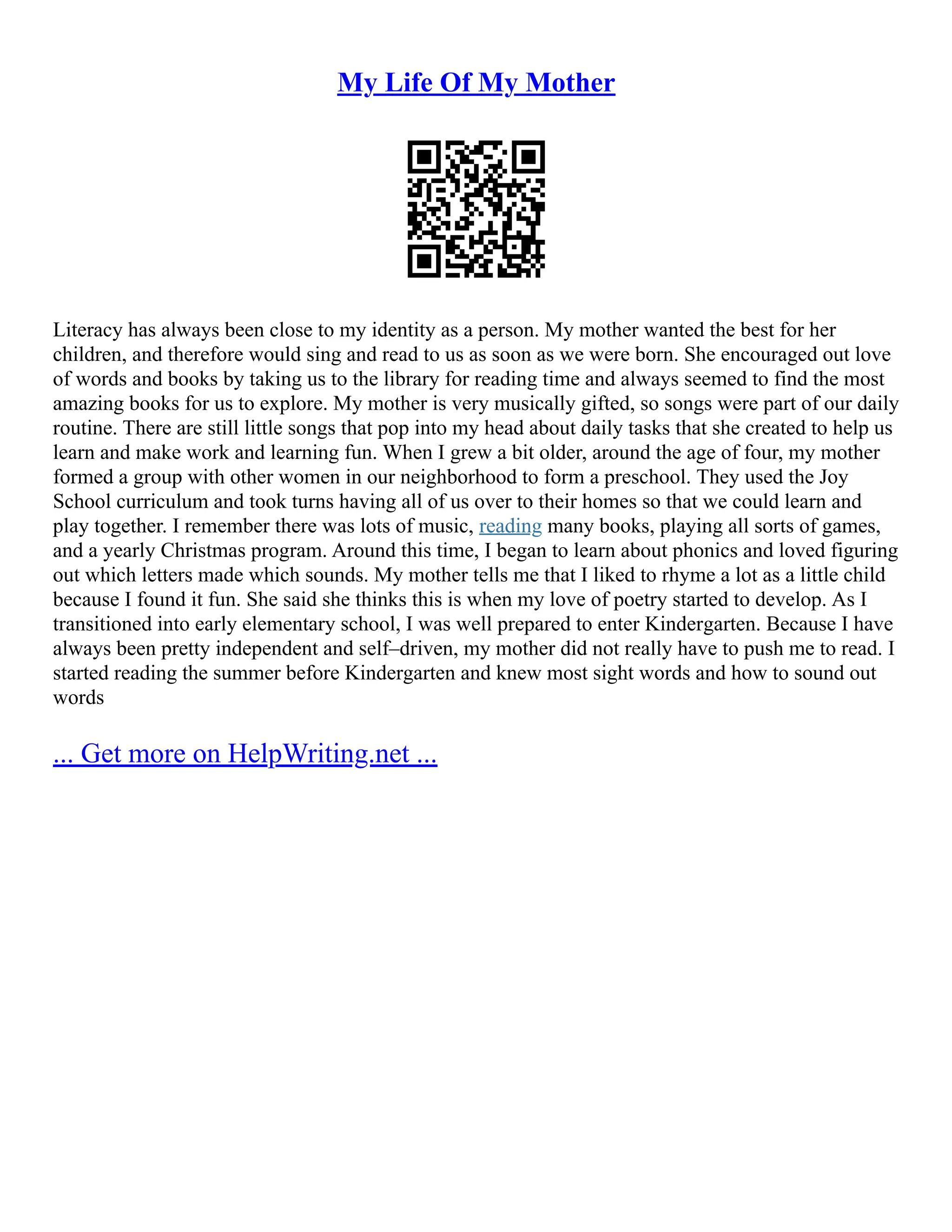 My Life Of My Mother
Literacy has always been close to my identity as a person. My mother wanted the best for her
children, and therefore would sing and read to us as soon as we were born. She encouraged out love
of words and books by taking us to the library for reading time and always seemed to find the most
amazing books for us to explore. My mother is very musically gifted, so songs were part of our daily
routine. There are still little songs that pop into my head about daily tasks that she created to help us
learn and make work and learning fun. When I grew a bit older, around the age of four, my mother
formed a group with other women in our neighborhood to form a preschool. They used the Joy
School curriculum and took turns having all of us over to their homes so that we could learn and
play together. I remember there was lots of music, reading many books, playing all sorts of games,
and a yearly Christmas program. Around this time, I began to learn about phonics and loved figuring
out which letters made which sounds. My mother tells me that I liked to rhyme a lot as a little child
because I found it fun. She said she thinks this is when my love of poetry started to develop. As I
transitioned into early elementary school, I was well prepared to enter Kindergarten. Because I have
always been pretty independent and self–driven, my mother did not really have to push me to read. I
started reading the summer before Kindergarten and knew most sight words and how to sound out
words
... Get more on HelpWriting.net ...
 