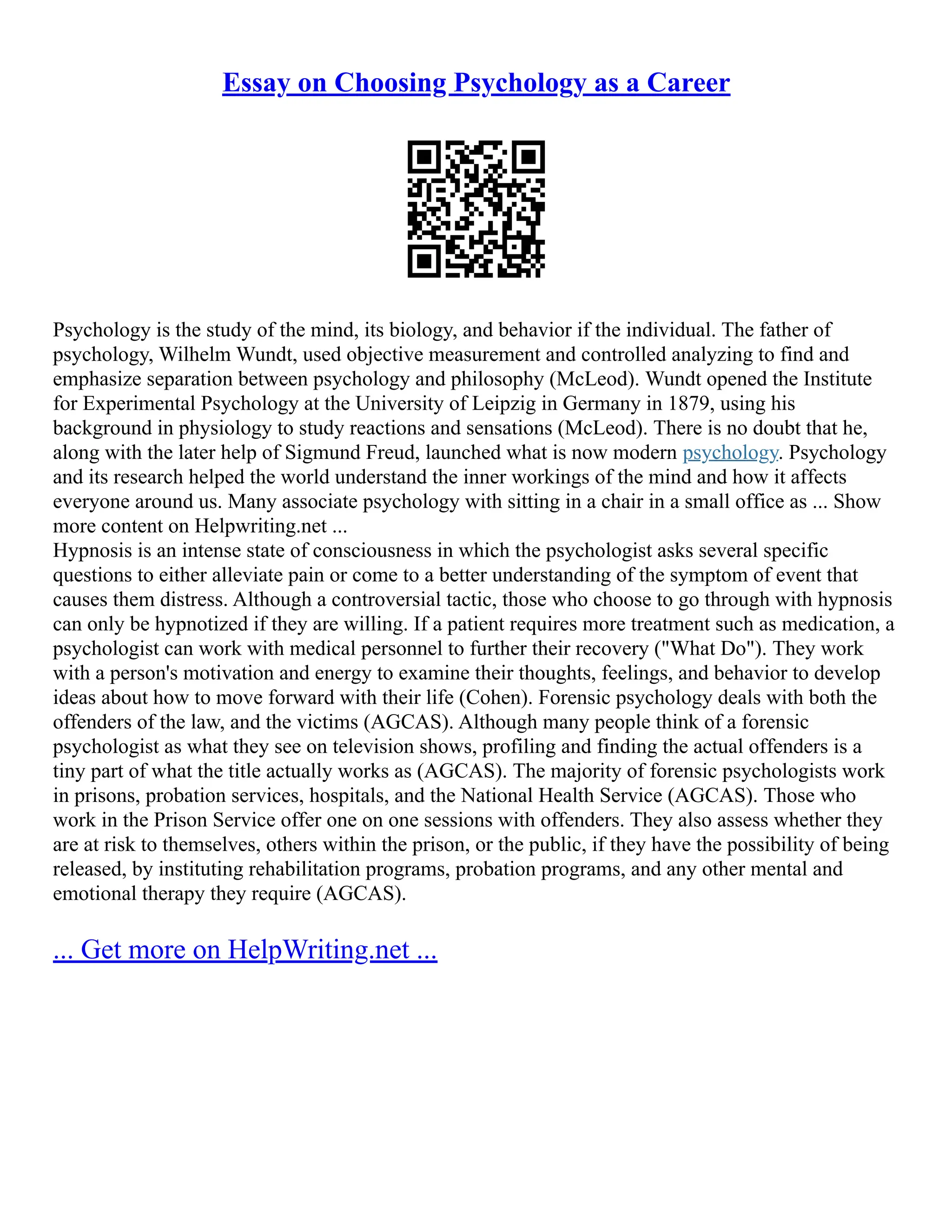 Essay on Choosing Psychology as a Career
Psychology is the study of the mind, its biology, and behavior if the individual. The father of
psychology, Wilhelm Wundt, used objective measurement and controlled analyzing to find and
emphasize separation between psychology and philosophy (McLeod). Wundt opened the Institute
for Experimental Psychology at the University of Leipzig in Germany in 1879, using his
background in physiology to study reactions and sensations (McLeod). There is no doubt that he,
along with the later help of Sigmund Freud, launched what is now modern psychology. Psychology
and its research helped the world understand the inner workings of the mind and how it affects
everyone around us. Many associate psychology with sitting in a chair in a small office as ... Show
more content on Helpwriting.net ...
Hypnosis is an intense state of consciousness in which the psychologist asks several specific
questions to either alleviate pain or come to a better understanding of the symptom of event that
causes them distress. Although a controversial tactic, those who choose to go through with hypnosis
can only be hypnotized if they are willing. If a patient requires more treatment such as medication, a
psychologist can work with medical personnel to further their recovery ("What Do"). They work
with a person's motivation and energy to examine their thoughts, feelings, and behavior to develop
ideas about how to move forward with their life (Cohen). Forensic psychology deals with both the
offenders of the law, and the victims (AGCAS). Although many people think of a forensic
psychologist as what they see on television shows, profiling and finding the actual offenders is a
tiny part of what the title actually works as (AGCAS). The majority of forensic psychologists work
in prisons, probation services, hospitals, and the National Health Service (AGCAS). Those who
work in the Prison Service offer one on one sessions with offenders. They also assess whether they
are at risk to themselves, others within the prison, or the public, if they have the possibility of being
released, by instituting rehabilitation programs, probation programs, and any other mental and
emotional therapy they require (AGCAS).
... Get more on HelpWriting.net ...
 