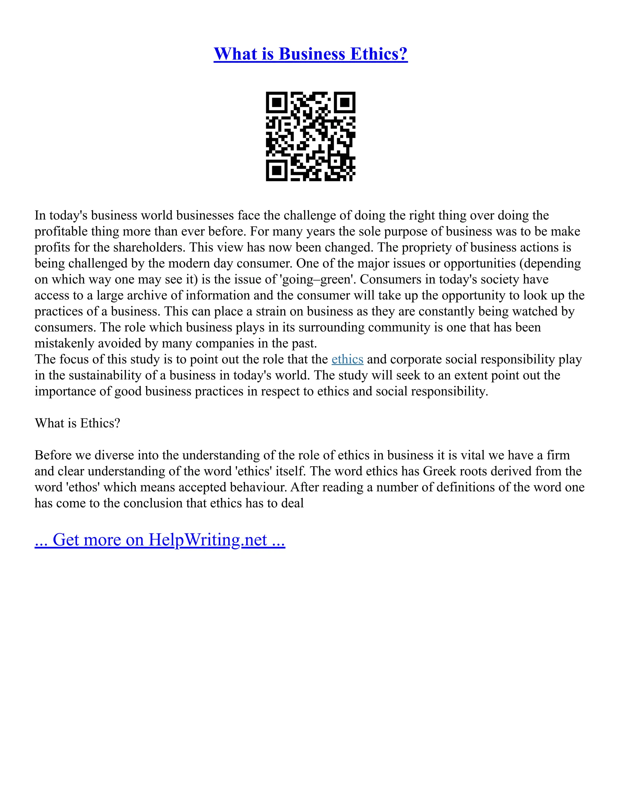 What is Business Ethics?
In today's business world businesses face the challenge of doing the right thing over doing the
profitable thing more than ever before. For many years the sole purpose of business was to be make
profits for the shareholders. This view has now been changed. The propriety of business actions is
being challenged by the modern day consumer. One of the major issues or opportunities (depending
on which way one may see it) is the issue of 'going–green'. Consumers in today's society have
access to a large archive of information and the consumer will take up the opportunity to look up the
practices of a business. This can place a strain on business as they are constantly being watched by
consumers. The role which business plays in its surrounding community is one that has been
mistakenly avoided by many companies in the past.
The focus of this study is to point out the role that the ethics and corporate social responsibility play
in the sustainability of a business in today's world. The study will seek to an extent point out the
importance of good business practices in respect to ethics and social responsibility.
What is Ethics?
Before we diverse into the understanding of the role of ethics in business it is vital we have a firm
and clear understanding of the word 'ethics' itself. The word ethics has Greek roots derived from the
word 'ethos' which means accepted behaviour. After reading a number of definitions of the word one
has come to the conclusion that ethics has to deal
... Get more on HelpWriting.net ...
 