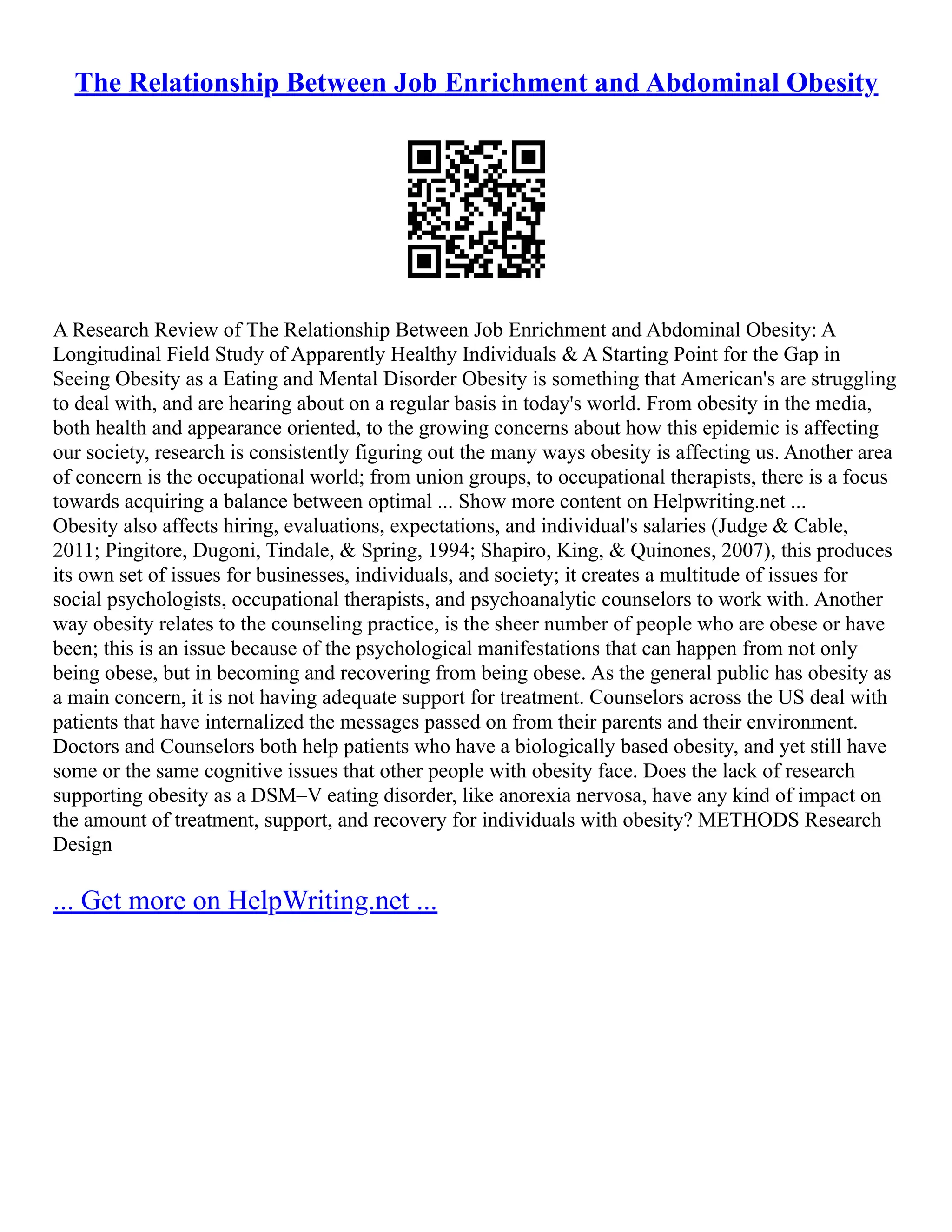 The Relationship Between Job Enrichment and Abdominal Obesity
A Research Review of The Relationship Between Job Enrichment and Abdominal Obesity: A
Longitudinal Field Study of Apparently Healthy Individuals & A Starting Point for the Gap in
Seeing Obesity as a Eating and Mental Disorder Obesity is something that American's are struggling
to deal with, and are hearing about on a regular basis in today's world. From obesity in the media,
both health and appearance oriented, to the growing concerns about how this epidemic is affecting
our society, research is consistently figuring out the many ways obesity is affecting us. Another area
of concern is the occupational world; from union groups, to occupational therapists, there is a focus
towards acquiring a balance between optimal ... Show more content on Helpwriting.net ...
Obesity also affects hiring, evaluations, expectations, and individual's salaries (Judge & Cable,
2011; Pingitore, Dugoni, Tindale, & Spring, 1994; Shapiro, King, & Quinones, 2007), this produces
its own set of issues for businesses, individuals, and society; it creates a multitude of issues for
social psychologists, occupational therapists, and psychoanalytic counselors to work with. Another
way obesity relates to the counseling practice, is the sheer number of people who are obese or have
been; this is an issue because of the psychological manifestations that can happen from not only
being obese, but in becoming and recovering from being obese. As the general public has obesity as
a main concern, it is not having adequate support for treatment. Counselors across the US deal with
patients that have internalized the messages passed on from their parents and their environment.
Doctors and Counselors both help patients who have a biologically based obesity, and yet still have
some or the same cognitive issues that other people with obesity face. Does the lack of research
supporting obesity as a DSM–V eating disorder, like anorexia nervosa, have any kind of impact on
the amount of treatment, support, and recovery for individuals with obesity? METHODS Research
Design
... Get more on HelpWriting.net ...
 