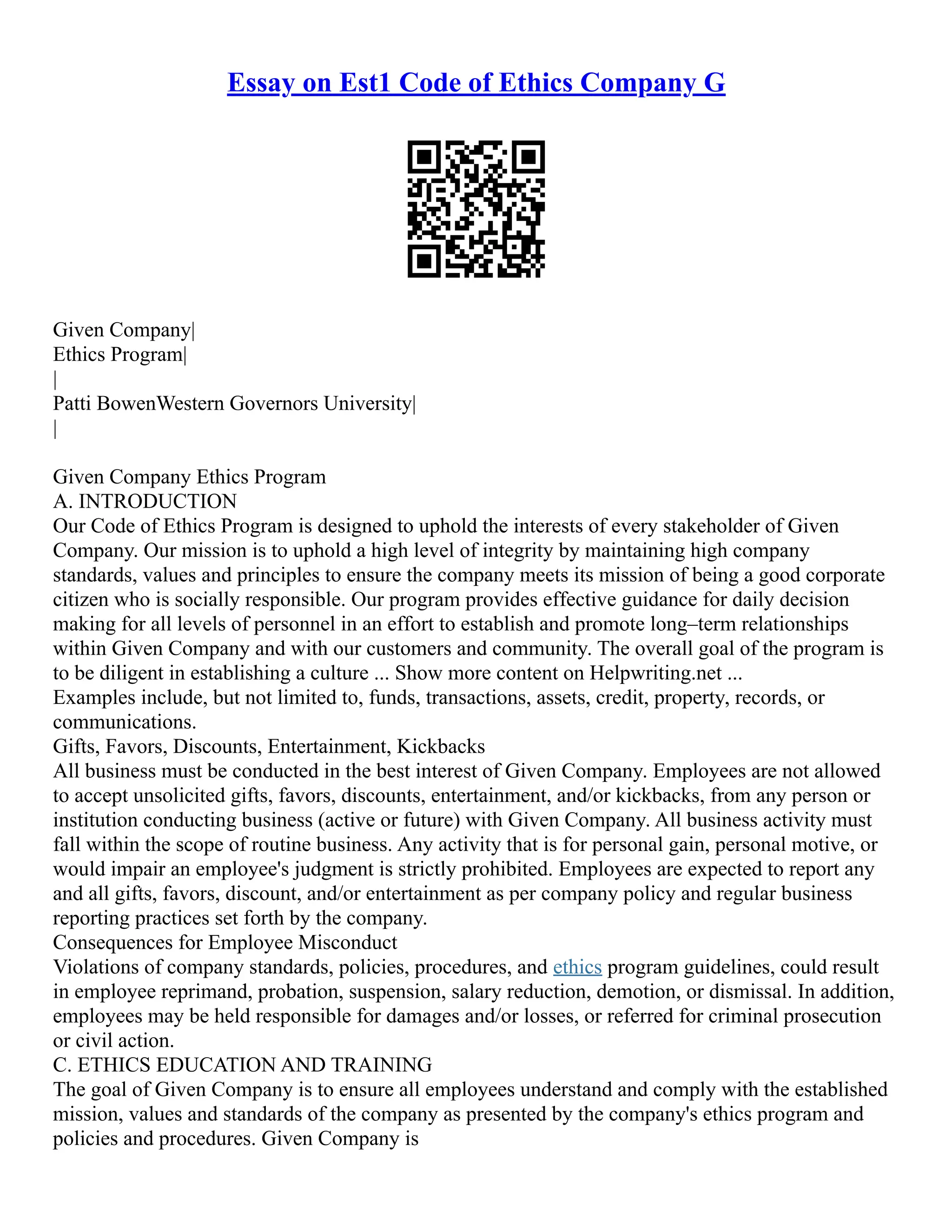 Essay on Est1 Code of Ethics Company G
Given Company|
Ethics Program|
|
Patti BowenWestern Governors University|
|
Given Company Ethics Program
A. INTRODUCTION
Our Code of Ethics Program is designed to uphold the interests of every stakeholder of Given
Company. Our mission is to uphold a high level of integrity by maintaining high company
standards, values and principles to ensure the company meets its mission of being a good corporate
citizen who is socially responsible. Our program provides effective guidance for daily decision
making for all levels of personnel in an effort to establish and promote long–term relationships
within Given Company and with our customers and community. The overall goal of the program is
to be diligent in establishing a culture ... Show more content on Helpwriting.net ...
Examples include, but not limited to, funds, transactions, assets, credit, property, records, or
communications.
Gifts, Favors, Discounts, Entertainment, Kickbacks
All business must be conducted in the best interest of Given Company. Employees are not allowed
to accept unsolicited gifts, favors, discounts, entertainment, and/or kickbacks, from any person or
institution conducting business (active or future) with Given Company. All business activity must
fall within the scope of routine business. Any activity that is for personal gain, personal motive, or
would impair an employee's judgment is strictly prohibited. Employees are expected to report any
and all gifts, favors, discount, and/or entertainment as per company policy and regular business
reporting practices set forth by the company.
Consequences for Employee Misconduct
Violations of company standards, policies, procedures, and ethics program guidelines, could result
in employee reprimand, probation, suspension, salary reduction, demotion, or dismissal. In addition,
employees may be held responsible for damages and/or losses, or referred for criminal prosecution
or civil action.
C. ETHICS EDUCATION AND TRAINING
The goal of Given Company is to ensure all employees understand and comply with the established
mission, values and standards of the company as presented by the company's ethics program and
policies and procedures. Given Company is
 