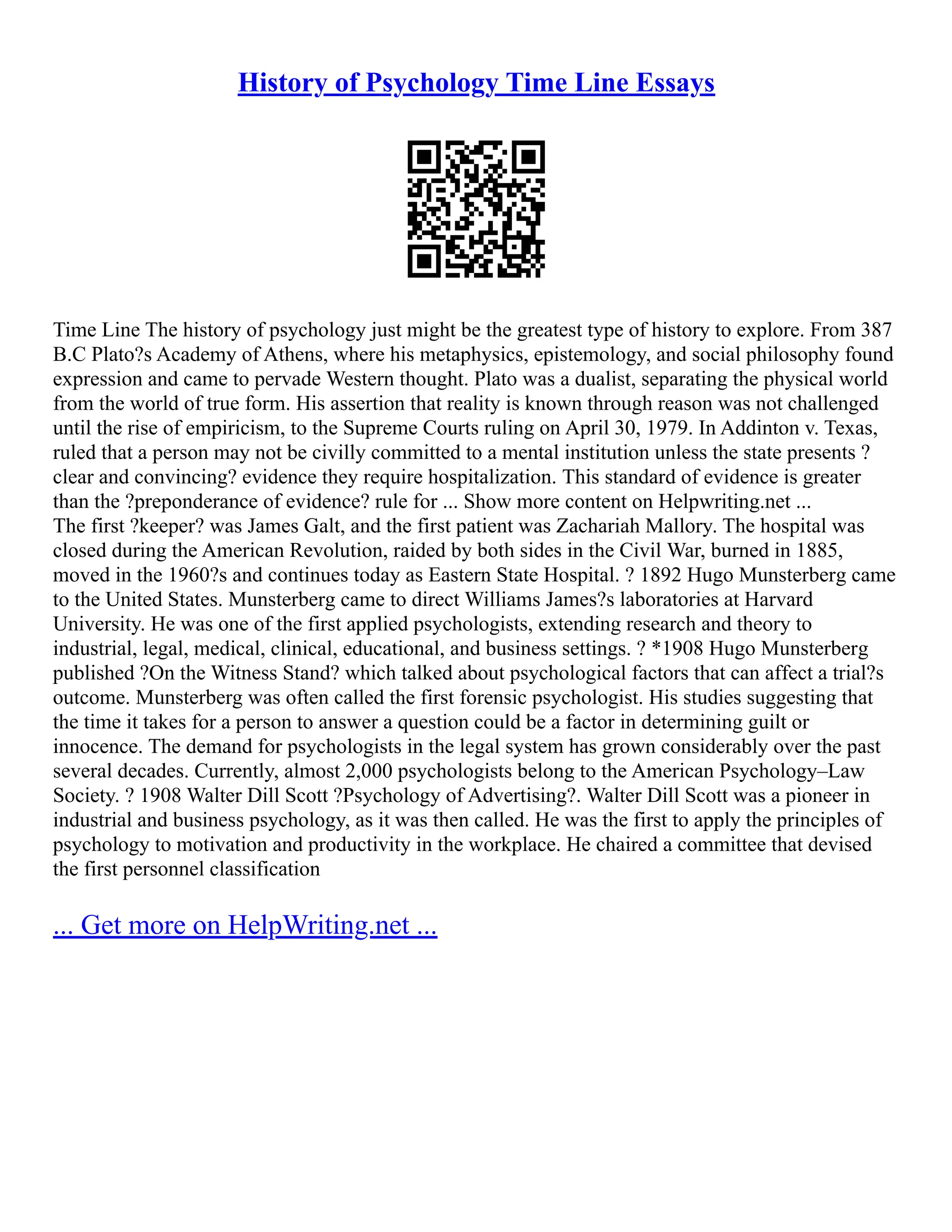 History of Psychology Time Line Essays
Time Line The history of psychology just might be the greatest type of history to explore. From 387
B.C Plato?s Academy of Athens, where his metaphysics, epistemology, and social philosophy found
expression and came to pervade Western thought. Plato was a dualist, separating the physical world
from the world of true form. His assertion that reality is known through reason was not challenged
until the rise of empiricism, to the Supreme Courts ruling on April 30, 1979. In Addinton v. Texas,
ruled that a person may not be civilly committed to a mental institution unless the state presents ?
clear and convincing? evidence they require hospitalization. This standard of evidence is greater
than the ?preponderance of evidence? rule for ... Show more content on Helpwriting.net ...
The first ?keeper? was James Galt, and the first patient was Zachariah Mallory. The hospital was
closed during the American Revolution, raided by both sides in the Civil War, burned in 1885,
moved in the 1960?s and continues today as Eastern State Hospital. ? 1892 Hugo Munsterberg came
to the United States. Munsterberg came to direct Williams James?s laboratories at Harvard
University. He was one of the first applied psychologists, extending research and theory to
industrial, legal, medical, clinical, educational, and business settings. ? *1908 Hugo Munsterberg
published ?On the Witness Stand? which talked about psychological factors that can affect a trial?s
outcome. Munsterberg was often called the first forensic psychologist. His studies suggesting that
the time it takes for a person to answer a question could be a factor in determining guilt or
innocence. The demand for psychologists in the legal system has grown considerably over the past
several decades. Currently, almost 2,000 psychologists belong to the American Psychology–Law
Society. ? 1908 Walter Dill Scott ?Psychology of Advertising?. Walter Dill Scott was a pioneer in
industrial and business psychology, as it was then called. He was the first to apply the principles of
psychology to motivation and productivity in the workplace. He chaired a committee that devised
the first personnel classification
... Get more on HelpWriting.net ...
 