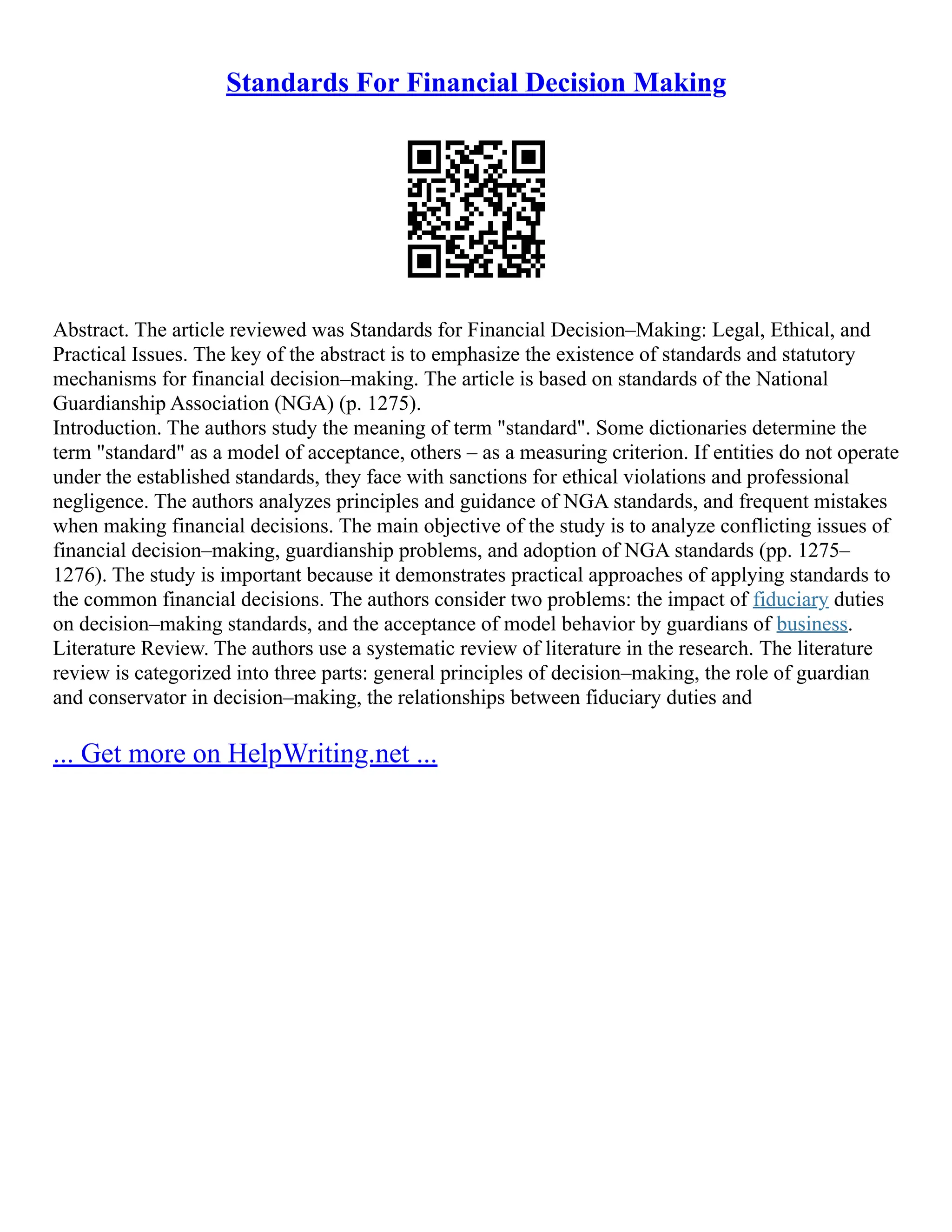 Standards For Financial Decision Making
Abstract. The article reviewed was Standards for Financial Decision–Making: Legal, Ethical, and
Practical Issues. The key of the abstract is to emphasize the existence of standards and statutory
mechanisms for financial decision–making. The article is based on standards of the National
Guardianship Association (NGA) (p. 1275).
Introduction. The authors study the meaning of term "standard". Some dictionaries determine the
term "standard" as a model of acceptance, others – as a measuring criterion. If entities do not operate
under the established standards, they face with sanctions for ethical violations and professional
negligence. The authors analyzes principles and guidance of NGA standards, and frequent mistakes
when making financial decisions. The main objective of the study is to analyze conflicting issues of
financial decision–making, guardianship problems, and adoption of NGA standards (pp. 1275–
1276). The study is important because it demonstrates practical approaches of applying standards to
the common financial decisions. The authors consider two problems: the impact of fiduciary duties
on decision–making standards, and the acceptance of model behavior by guardians of business.
Literature Review. The authors use a systematic review of literature in the research. The literature
review is categorized into three parts: general principles of decision–making, the role of guardian
and conservator in decision–making, the relationships between fiduciary duties and
... Get more on HelpWriting.net ...
 
