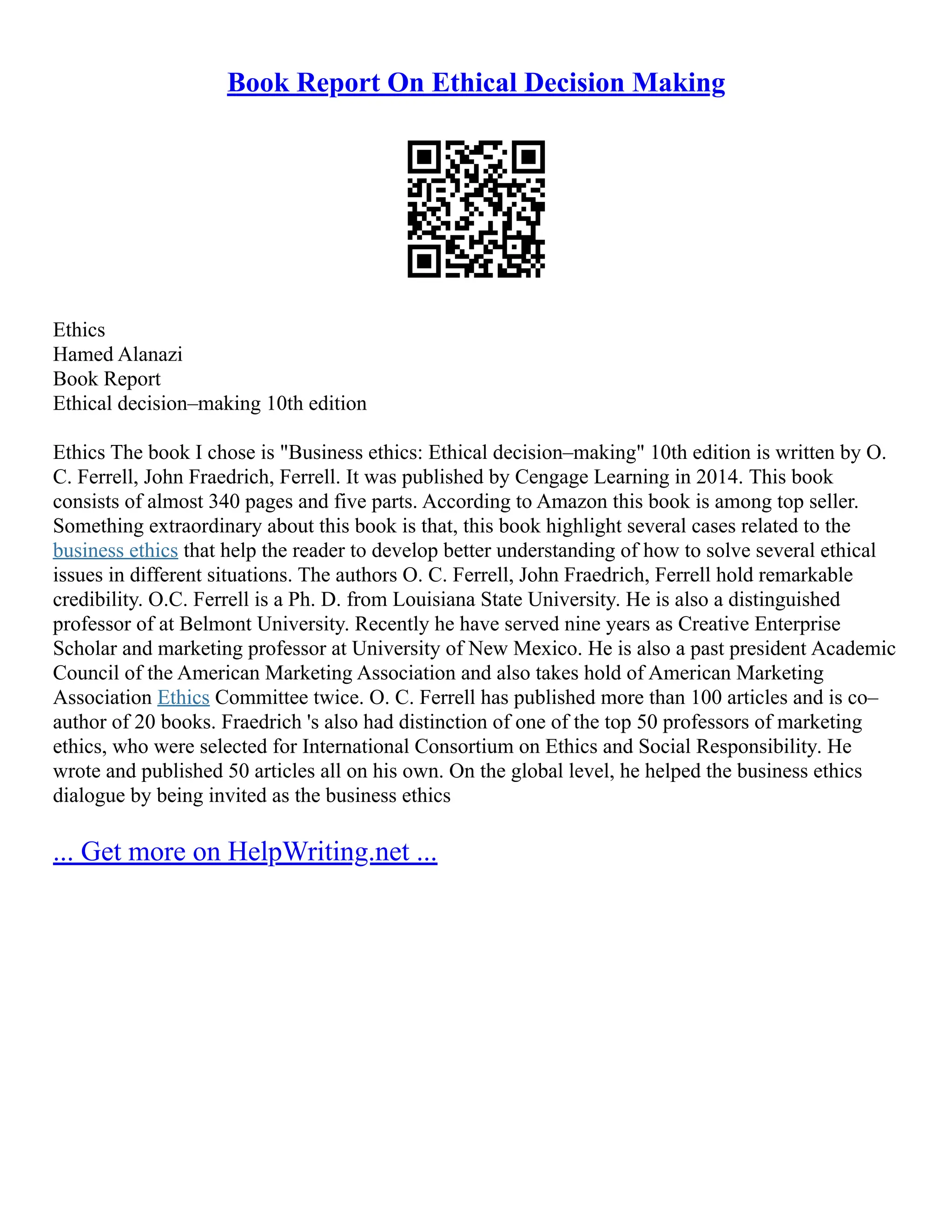 Book Report On Ethical Decision Making
Ethics
Hamed Alanazi
Book Report
Ethical decision–making 10th edition
Ethics The book I chose is "Business ethics: Ethical decision–making" 10th edition is written by O.
C. Ferrell, John Fraedrich, Ferrell. It was published by Cengage Learning in 2014. This book
consists of almost 340 pages and five parts. According to Amazon this book is among top seller.
Something extraordinary about this book is that, this book highlight several cases related to the
business ethics that help the reader to develop better understanding of how to solve several ethical
issues in different situations. The authors O. C. Ferrell, John Fraedrich, Ferrell hold remarkable
credibility. O.C. Ferrell is a Ph. D. from Louisiana State University. He is also a distinguished
professor of at Belmont University. Recently he have served nine years as Creative Enterprise
Scholar and marketing professor at University of New Mexico. He is also a past president Academic
Council of the American Marketing Association and also takes hold of American Marketing
Association Ethics Committee twice. O. C. Ferrell has published more than 100 articles and is co–
author of 20 books. Fraedrich 's also had distinction of one of the top 50 professors of marketing
ethics, who were selected for International Consortium on Ethics and Social Responsibility. He
wrote and published 50 articles all on his own. On the global level, he helped the business ethics
dialogue by being invited as the business ethics
... Get more on HelpWriting.net ...
 