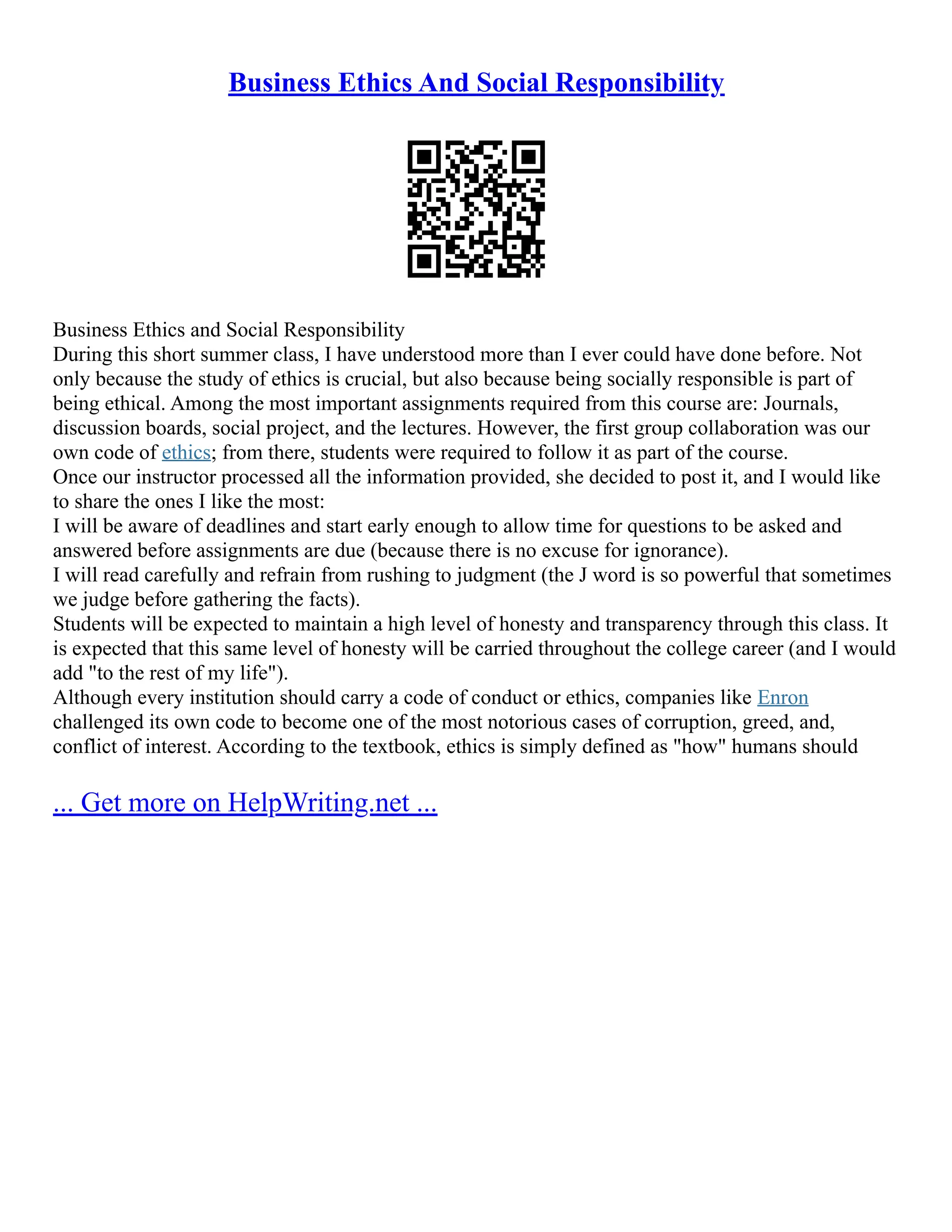 Business Ethics And Social Responsibility
Business Ethics and Social Responsibility
During this short summer class, I have understood more than I ever could have done before. Not
only because the study of ethics is crucial, but also because being socially responsible is part of
being ethical. Among the most important assignments required from this course are: Journals,
discussion boards, social project, and the lectures. However, the first group collaboration was our
own code of ethics; from there, students were required to follow it as part of the course.
Once our instructor processed all the information provided, she decided to post it, and I would like
to share the ones I like the most:
I will be aware of deadlines and start early enough to allow time for questions to be asked and
answered before assignments are due (because there is no excuse for ignorance).
I will read carefully and refrain from rushing to judgment (the J word is so powerful that sometimes
we judge before gathering the facts).
Students will be expected to maintain a high level of honesty and transparency through this class. It
is expected that this same level of honesty will be carried throughout the college career (and I would
add "to the rest of my life").
Although every institution should carry a code of conduct or ethics, companies like Enron
challenged its own code to become one of the most notorious cases of corruption, greed, and,
conflict of interest. According to the textbook, ethics is simply defined as "how" humans should
... Get more on HelpWriting.net ...
 
