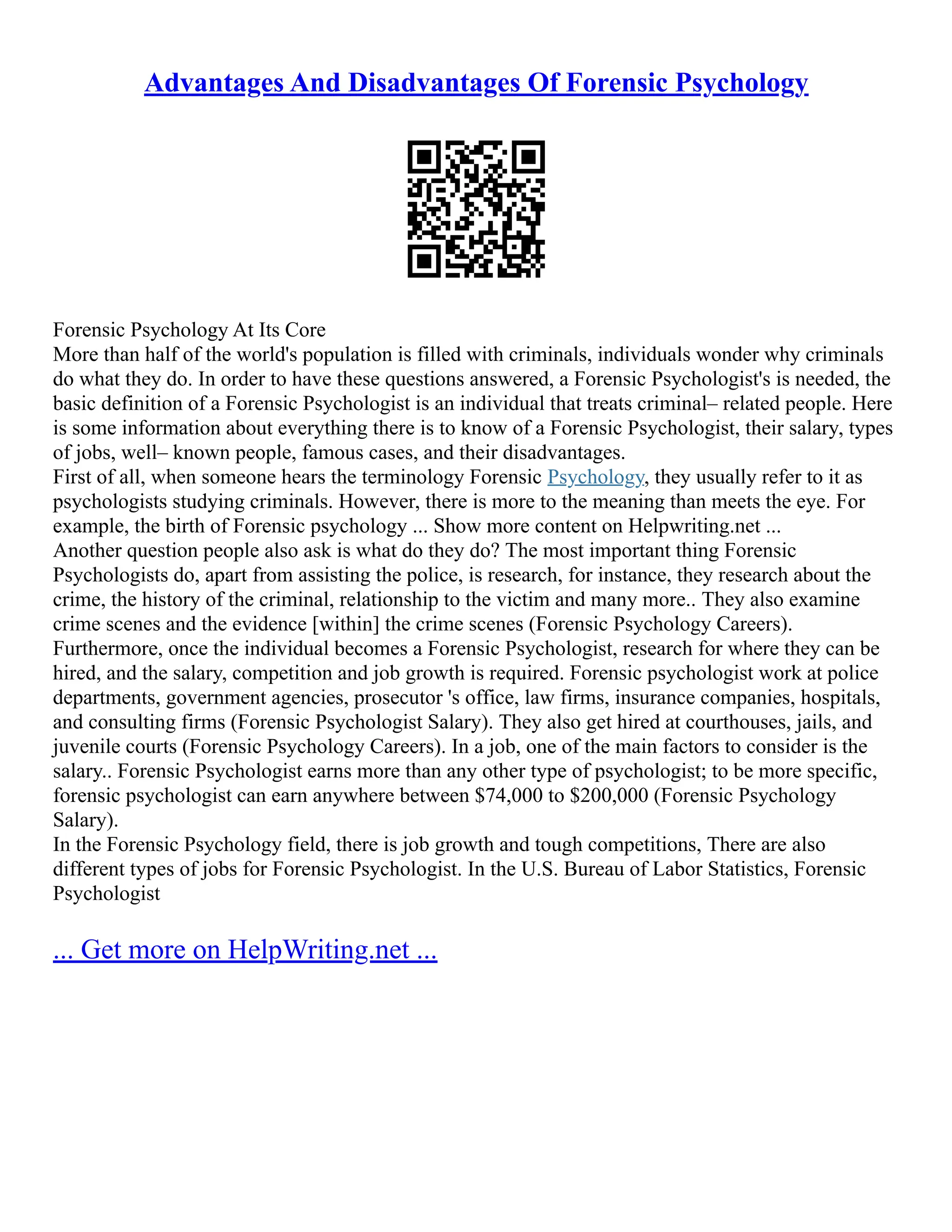Advantages And Disadvantages Of Forensic Psychology
Forensic Psychology At Its Core
More than half of the world's population is filled with criminals, individuals wonder why criminals
do what they do. In order to have these questions answered, a Forensic Psychologist's is needed, the
basic definition of a Forensic Psychologist is an individual that treats criminal– related people. Here
is some information about everything there is to know of a Forensic Psychologist, their salary, types
of jobs, well– known people, famous cases, and their disadvantages.
First of all, when someone hears the terminology Forensic Psychology, they usually refer to it as
psychologists studying criminals. However, there is more to the meaning than meets the eye. For
example, the birth of Forensic psychology ... Show more content on Helpwriting.net ...
Another question people also ask is what do they do? The most important thing Forensic
Psychologists do, apart from assisting the police, is research, for instance, they research about the
crime, the history of the criminal, relationship to the victim and many more.. They also examine
crime scenes and the evidence [within] the crime scenes (Forensic Psychology Careers).
Furthermore, once the individual becomes a Forensic Psychologist, research for where they can be
hired, and the salary, competition and job growth is required. Forensic psychologist work at police
departments, government agencies, prosecutor 's office, law firms, insurance companies, hospitals,
and consulting firms (Forensic Psychologist Salary). They also get hired at courthouses, jails, and
juvenile courts (Forensic Psychology Careers). In a job, one of the main factors to consider is the
salary.. Forensic Psychologist earns more than any other type of psychologist; to be more specific,
forensic psychologist can earn anywhere between $74,000 to $200,000 (Forensic Psychology
Salary).
In the Forensic Psychology field, there is job growth and tough competitions, There are also
different types of jobs for Forensic Psychologist. In the U.S. Bureau of Labor Statistics, Forensic
Psychologist
... Get more on HelpWriting.net ...
 