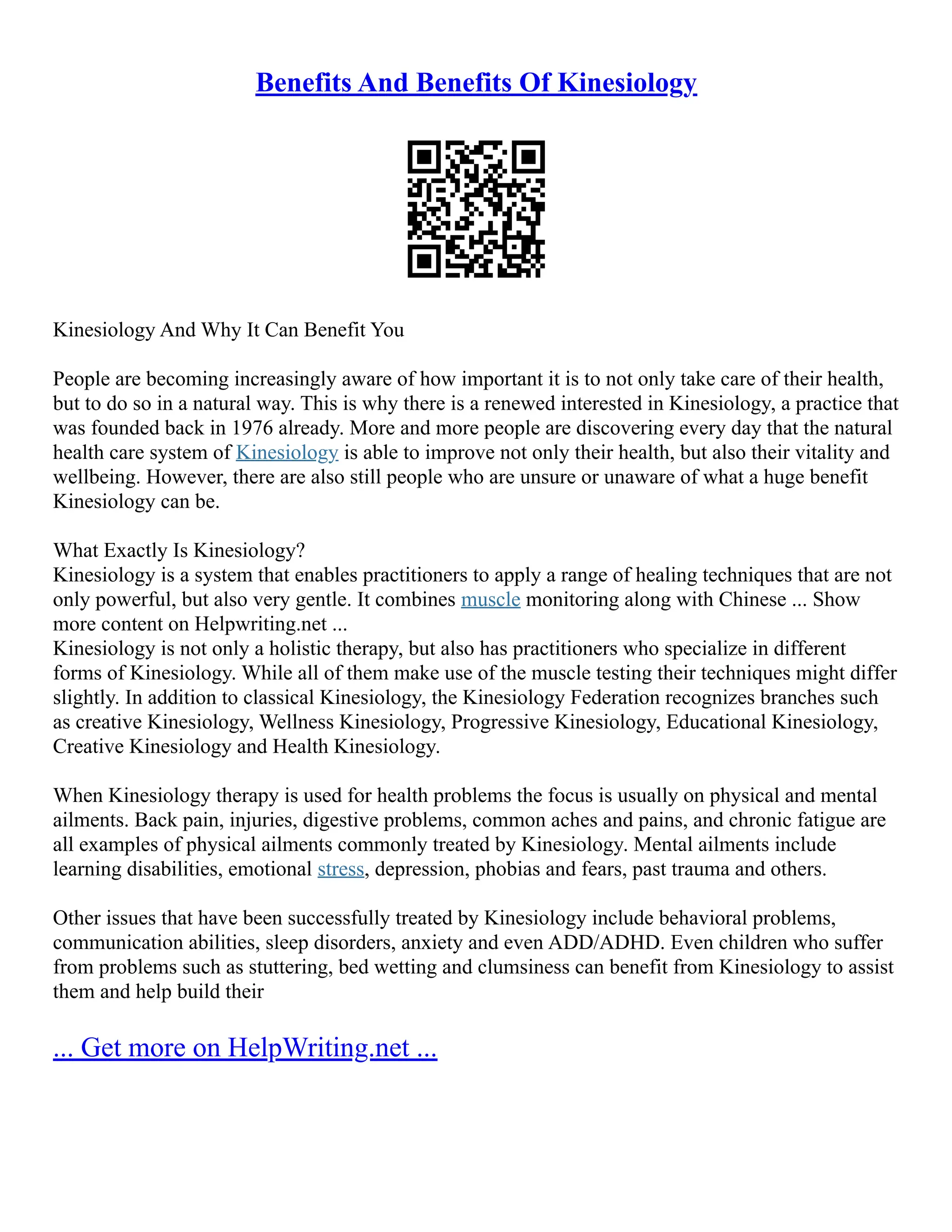 Benefits And Benefits Of Kinesiology
Kinesiology And Why It Can Benefit You
People are becoming increasingly aware of how important it is to not only take care of their health,
but to do so in a natural way. This is why there is a renewed interested in Kinesiology, a practice that
was founded back in 1976 already. More and more people are discovering every day that the natural
health care system of Kinesiology is able to improve not only their health, but also their vitality and
wellbeing. However, there are also still people who are unsure or unaware of what a huge benefit
Kinesiology can be.
What Exactly Is Kinesiology?
Kinesiology is a system that enables practitioners to apply a range of healing techniques that are not
only powerful, but also very gentle. It combines muscle monitoring along with Chinese ... Show
more content on Helpwriting.net ...
Kinesiology is not only a holistic therapy, but also has practitioners who specialize in different
forms of Kinesiology. While all of them make use of the muscle testing their techniques might differ
slightly. In addition to classical Kinesiology, the Kinesiology Federation recognizes branches such
as creative Kinesiology, Wellness Kinesiology, Progressive Kinesiology, Educational Kinesiology,
Creative Kinesiology and Health Kinesiology.
When Kinesiology therapy is used for health problems the focus is usually on physical and mental
ailments. Back pain, injuries, digestive problems, common aches and pains, and chronic fatigue are
all examples of physical ailments commonly treated by Kinesiology. Mental ailments include
learning disabilities, emotional stress, depression, phobias and fears, past trauma and others.
Other issues that have been successfully treated by Kinesiology include behavioral problems,
communication abilities, sleep disorders, anxiety and even ADD/ADHD. Even children who suffer
from problems such as stuttering, bed wetting and clumsiness can benefit from Kinesiology to assist
them and help build their
... Get more on HelpWriting.net ...
 