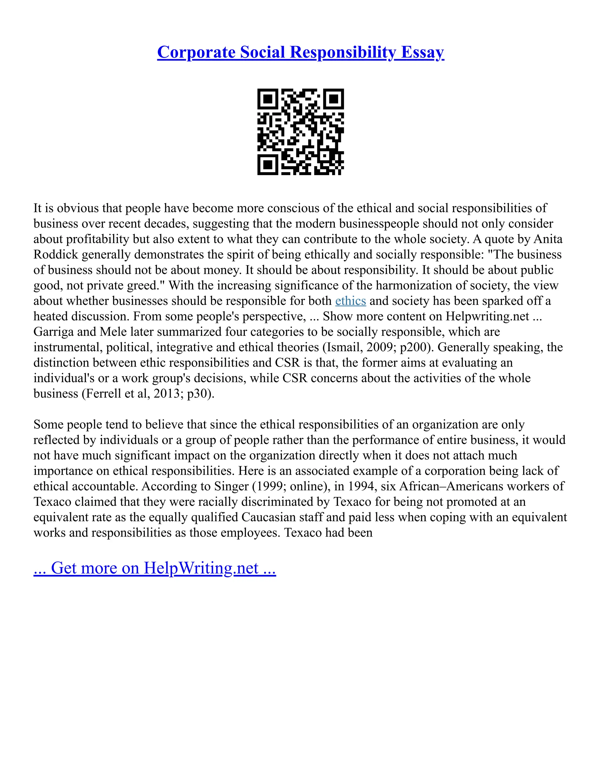 Corporate Social Responsibility Essay
It is obvious that people have become more conscious of the ethical and social responsibilities of
business over recent decades, suggesting that the modern businesspeople should not only consider
about profitability but also extent to what they can contribute to the whole society. A quote by Anita
Roddick generally demonstrates the spirit of being ethically and socially responsible: "The business
of business should not be about money. It should be about responsibility. It should be about public
good, not private greed." With the increasing significance of the harmonization of society, the view
about whether businesses should be responsible for both ethics and society has been sparked off a
heated discussion. From some people's perspective, ... Show more content on Helpwriting.net ...
Garriga and Mele later summarized four categories to be socially responsible, which are
instrumental, political, integrative and ethical theories (Ismail, 2009; p200). Generally speaking, the
distinction between ethic responsibilities and CSR is that, the former aims at evaluating an
individual's or a work group's decisions, while CSR concerns about the activities of the whole
business (Ferrell et al, 2013; p30).
Some people tend to believe that since the ethical responsibilities of an organization are only
reflected by individuals or a group of people rather than the performance of entire business, it would
not have much significant impact on the organization directly when it does not attach much
importance on ethical responsibilities. Here is an associated example of a corporation being lack of
ethical accountable. According to Singer (1999; online), in 1994, six African–Americans workers of
Texaco claimed that they were racially discriminated by Texaco for being not promoted at an
equivalent rate as the equally qualified Caucasian staff and paid less when coping with an equivalent
works and responsibilities as those employees. Texaco had been
... Get more on HelpWriting.net ...
 