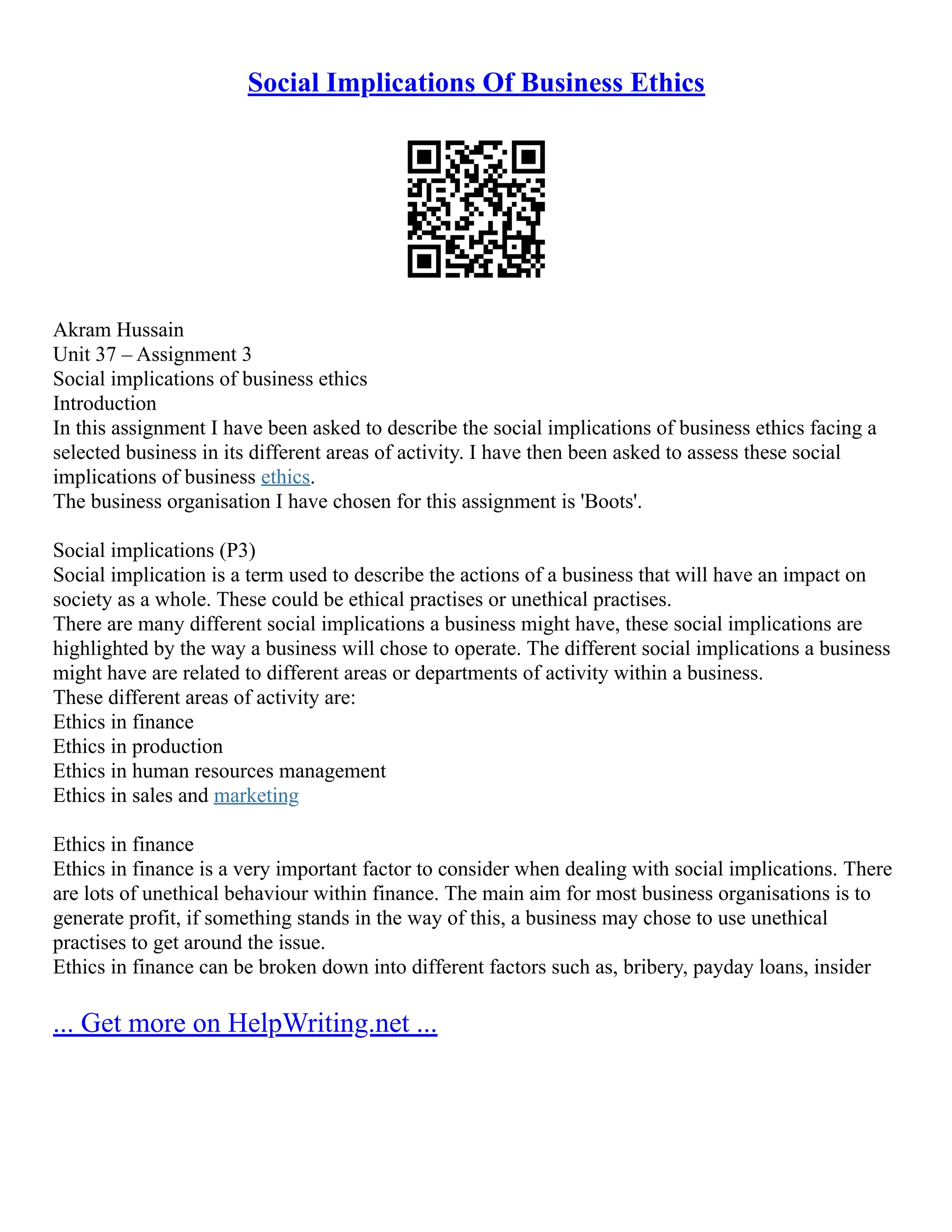 Social Implications Of Business Ethics
Akram Hussain
Unit 37 – Assignment 3
Social implications of business ethics
Introduction
In this assignment I have been asked to describe the social implications of business ethics facing a
selected business in its different areas of activity. I have then been asked to assess these social
implications of business ethics.
The business organisation I have chosen for this assignment is 'Boots'.
Social implications (P3)
Social implication is a term used to describe the actions of a business that will have an impact on
society as a whole. These could be ethical practises or unethical practises.
There are many different social implications a business might have, these social implications are
highlighted by the way a business will chose to operate. The different social implications a business
might have are related to different areas or departments of activity within a business.
These different areas of activity are:
Ethics in finance
Ethics in production
Ethics in human resources management
Ethics in sales and marketing
Ethics in finance
Ethics in finance is a very important factor to consider when dealing with social implications. There
are lots of unethical behaviour within finance. The main aim for most business organisations is to
generate profit, if something stands in the way of this, a business may chose to use unethical
practises to get around the issue.
Ethics in finance can be broken down into different factors such as, bribery, payday loans, insider
... Get more on HelpWriting.net ...
 