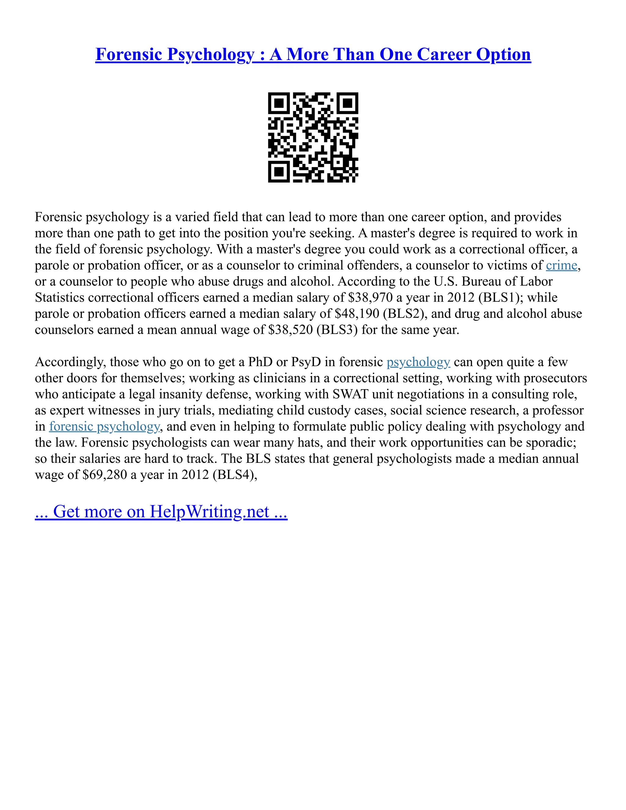 Forensic Psychology : A More Than One Career Option
Forensic psychology is a varied field that can lead to more than one career option, and provides
more than one path to get into the position you're seeking. A master's degree is required to work in
the field of forensic psychology. With a master's degree you could work as a correctional officer, a
parole or probation officer, or as a counselor to criminal offenders, a counselor to victims of crime,
or a counselor to people who abuse drugs and alcohol. According to the U.S. Bureau of Labor
Statistics correctional officers earned a median salary of $38,970 a year in 2012 (BLS1); while
parole or probation officers earned a median salary of $48,190 (BLS2), and drug and alcohol abuse
counselors earned a mean annual wage of $38,520 (BLS3) for the same year.
Accordingly, those who go on to get a PhD or PsyD in forensic psychology can open quite a few
other doors for themselves; working as clinicians in a correctional setting, working with prosecutors
who anticipate a legal insanity defense, working with SWAT unit negotiations in a consulting role,
as expert witnesses in jury trials, mediating child custody cases, social science research, a professor
in forensic psychology, and even in helping to formulate public policy dealing with psychology and
the law. Forensic psychologists can wear many hats, and their work opportunities can be sporadic;
so their salaries are hard to track. The BLS states that general psychologists made a median annual
wage of $69,280 a year in 2012 (BLS4),
... Get more on HelpWriting.net ...
 