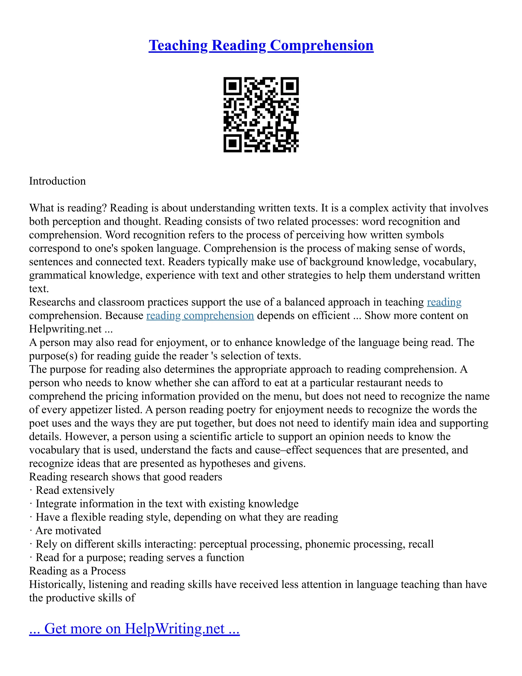Teaching Reading Comprehension
Introduction
What is reading? Reading is about understanding written texts. It is a complex activity that involves
both perception and thought. Reading consists of two related processes: word recognition and
comprehension. Word recognition refers to the process of perceiving how written symbols
correspond to one's spoken language. Comprehension is the process of making sense of words,
sentences and connected text. Readers typically make use of background knowledge, vocabulary,
grammatical knowledge, experience with text and other strategies to help them understand written
text.
Researchs and classroom practices support the use of a balanced approach in teaching reading
comprehension. Because reading comprehension depends on efficient ... Show more content on
Helpwriting.net ...
A person may also read for enjoyment, or to enhance knowledge of the language being read. The
purpose(s) for reading guide the reader 's selection of texts.
The purpose for reading also determines the appropriate approach to reading comprehension. A
person who needs to know whether she can afford to eat at a particular restaurant needs to
comprehend the pricing information provided on the menu, but does not need to recognize the name
of every appetizer listed. A person reading poetry for enjoyment needs to recognize the words the
poet uses and the ways they are put together, but does not need to identify main idea and supporting
details. However, a person using a scientific article to support an opinion needs to know the
vocabulary that is used, understand the facts and cause–effect sequences that are presented, and
recognize ideas that are presented as hypotheses and givens.
Reading research shows that good readers
· Read extensively
· Integrate information in the text with existing knowledge
· Have a flexible reading style, depending on what they are reading
· Are motivated
· Rely on different skills interacting: perceptual processing, phonemic processing, recall
· Read for a purpose; reading serves a function
Reading as a Process
Historically, listening and reading skills have received less attention in language teaching than have
the productive skills of
... Get more on HelpWriting.net ...
 
