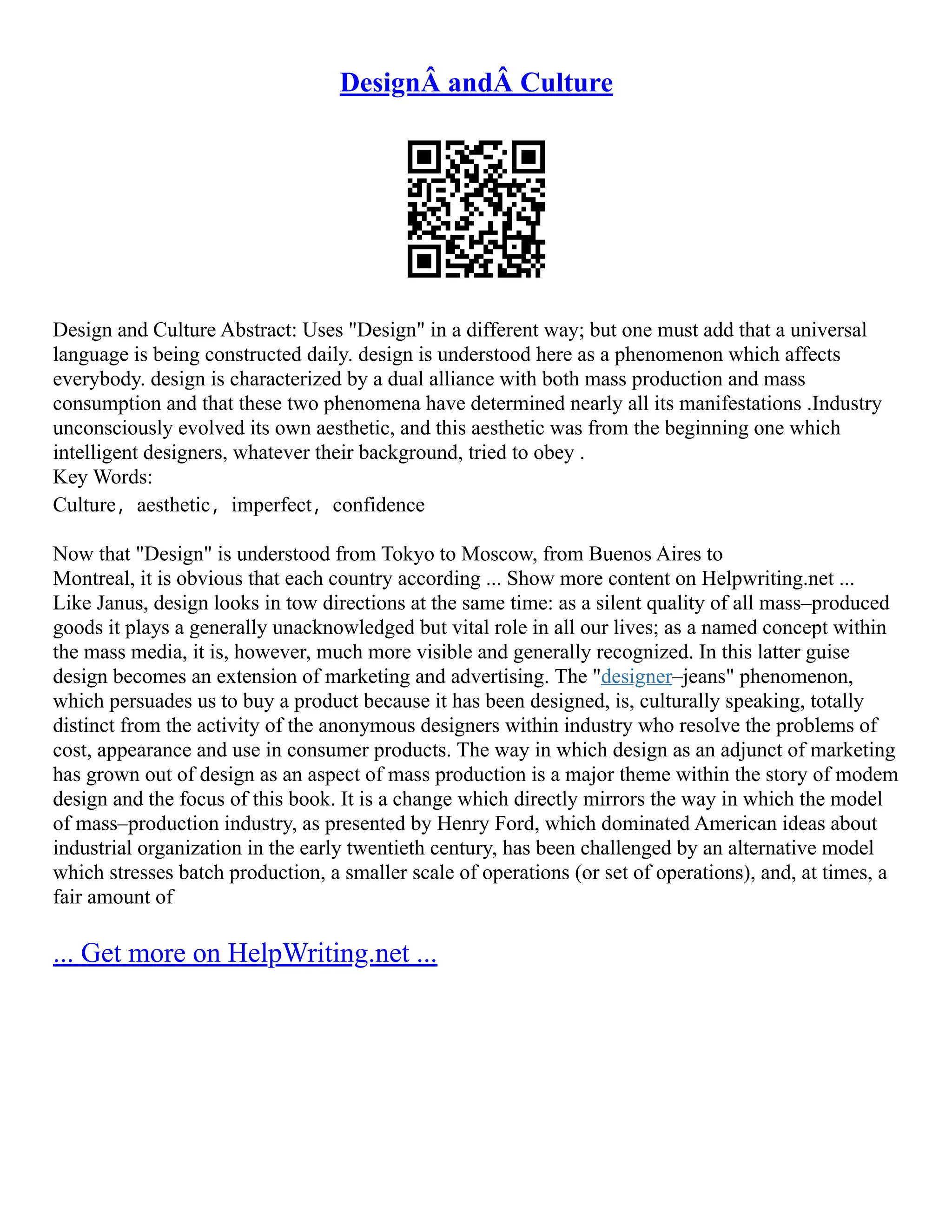 DesignÂ andÂ Culture
Design and Culture Abstract: Uses "Design" in a different way; but one must add that a universal
language is being constructed daily. design is understood here as a phenomenon which affects
everybody. design is characterized by a dual alliance with both mass production and mass
consumption and that these two phenomena have determined nearly all its manifestations .Industry
unconsciously evolved its own aesthetic, and this aesthetic was from the beginning one which
intelligent designers, whatever their background, tried to obey .
Key Words:
Culture，aesthetic，imperfect，confidence
Now that "Design" is understood from Tokyo to Moscow, from Buenos Aires to
Montreal, it is obvious that each country according ... Show more content on Helpwriting.net ...
Like Janus, design looks in tow directions at the same time: as a silent quality of all mass–produced
goods it plays a generally unacknowledged but vital role in all our lives; as a named concept within
the mass media, it is, however, much more visible and generally recognized. In this latter guise
design becomes an extension of marketing and advertising. The "designer–jeans" phenomenon,
which persuades us to buy a product because it has been designed, is, culturally speaking, totally
distinct from the activity of the anonymous designers within industry who resolve the problems of
cost, appearance and use in consumer products. The way in which design as an adjunct of marketing
has grown out of design as an aspect of mass production is a major theme within the story of modem
design and the focus of this book. It is a change which directly mirrors the way in which the model
of mass–production industry, as presented by Henry Ford, which dominated American ideas about
industrial organization in the early twentieth century, has been challenged by an alternative model
which stresses batch production, a smaller scale of operations (or set of operations), and, at times, a
fair amount of
... Get more on HelpWriting.net ...
 