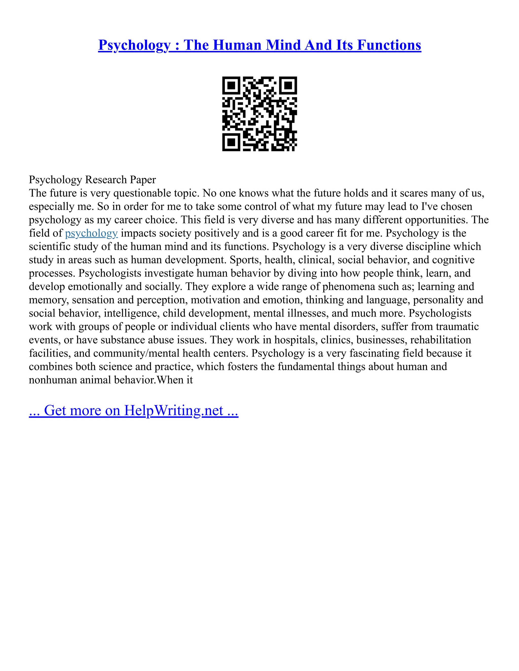 Psychology : The Human Mind And Its Functions
Psychology Research Paper
The future is very questionable topic. No one knows what the future holds and it scares many of us,
especially me. So in order for me to take some control of what my future may lead to I've chosen
psychology as my career choice. This field is very diverse and has many different opportunities. The
field of psychology impacts society positively and is a good career fit for me. Psychology is the
scientific study of the human mind and its functions. Psychology is a very diverse discipline which
study in areas such as human development. Sports, health, clinical, social behavior, and cognitive
processes. Psychologists investigate human behavior by diving into how people think, learn, and
develop emotionally and socially. They explore a wide range of phenomena such as; learning and
memory, sensation and perception, motivation and emotion, thinking and language, personality and
social behavior, intelligence, child development, mental illnesses, and much more. Psychologists
work with groups of people or individual clients who have mental disorders, suffer from traumatic
events, or have substance abuse issues. They work in hospitals, clinics, businesses, rehabilitation
facilities, and community/mental health centers. Psychology is a very fascinating field because it
combines both science and practice, which fosters the fundamental things about human and
nonhuman animal behavior.When it
... Get more on HelpWriting.net ...
 