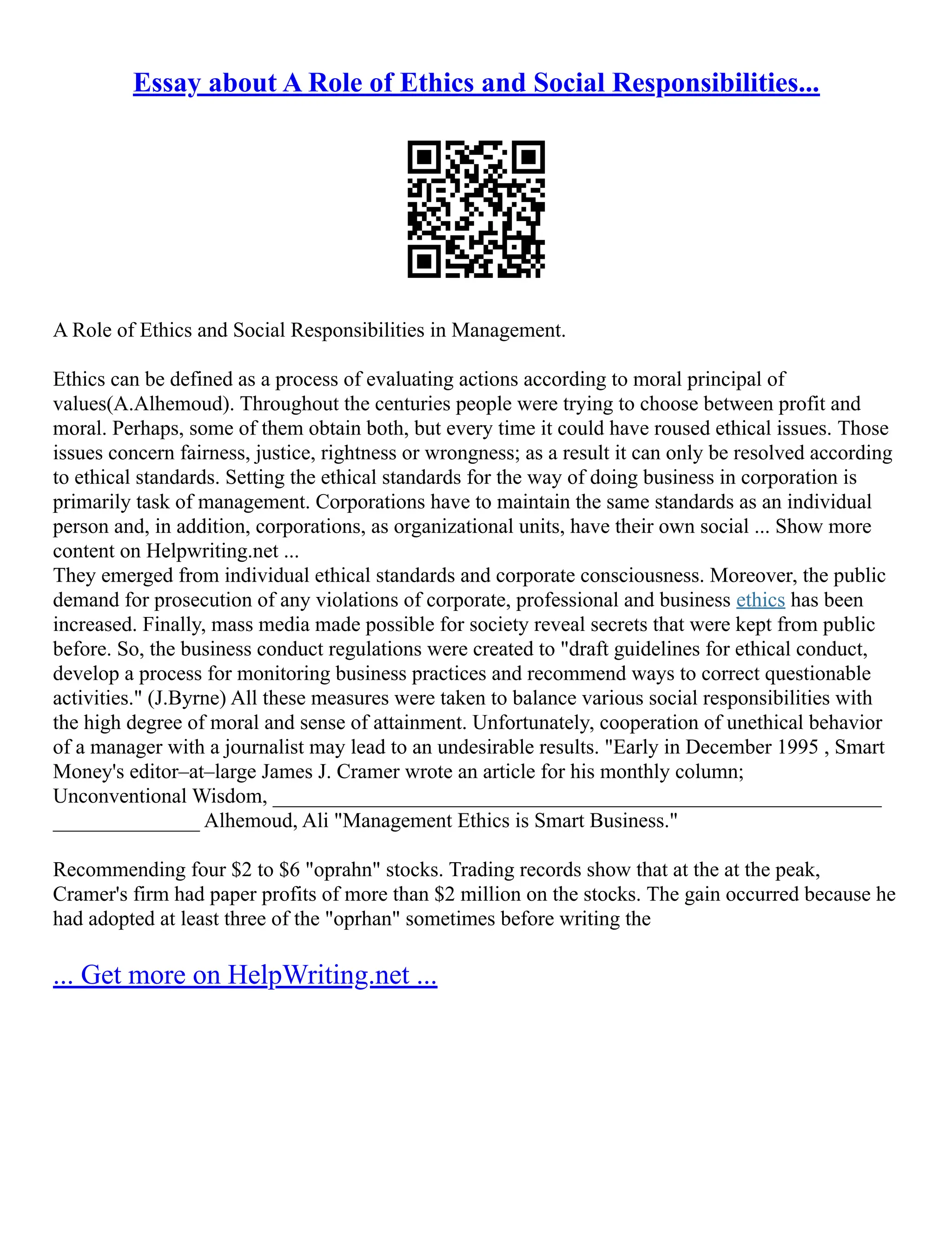 Essay about A Role of Ethics and Social Responsibilities...
A Role of Ethics and Social Responsibilities in Management.
Ethics can be defined as a process of evaluating actions according to moral principal of
values(A.Alhemoud). Throughout the centuries people were trying to choose between profit and
moral. Perhaps, some of them obtain both, but every time it could have roused ethical issues. Those
issues concern fairness, justice, rightness or wrongness; as a result it can only be resolved according
to ethical standards. Setting the ethical standards for the way of doing business in corporation is
primarily task of management. Corporations have to maintain the same standards as an individual
person and, in addition, corporations, as organizational units, have their own social ... Show more
content on Helpwriting.net ...
They emerged from individual ethical standards and corporate consciousness. Moreover, the public
demand for prosecution of any violations of corporate, professional and business ethics has been
increased. Finally, mass media made possible for society reveal secrets that were kept from public
before. So, the business conduct regulations were created to "draft guidelines for ethical conduct,
develop a process for monitoring business practices and recommend ways to correct questionable
activities." (J.Byrne) All these measures were taken to balance various social responsibilities with
the high degree of moral and sense of attainment. Unfortunately, cooperation of unethical behavior
of a manager with a journalist may lead to an undesirable results. "Early in December 1995 , Smart
Money's editor–at–large James J. Cramer wrote an article for his monthly column;
Unconventional Wisdom, __________________________________________________________
______________ Alhemoud, Ali "Management Ethics is Smart Business."
Recommending four $2 to $6 "oprahn" stocks. Trading records show that at the at the peak,
Cramer's firm had paper profits of more than $2 million on the stocks. The gain occurred because he
had adopted at least three of the "oprhan" sometimes before writing the
... Get more on HelpWriting.net ...
 