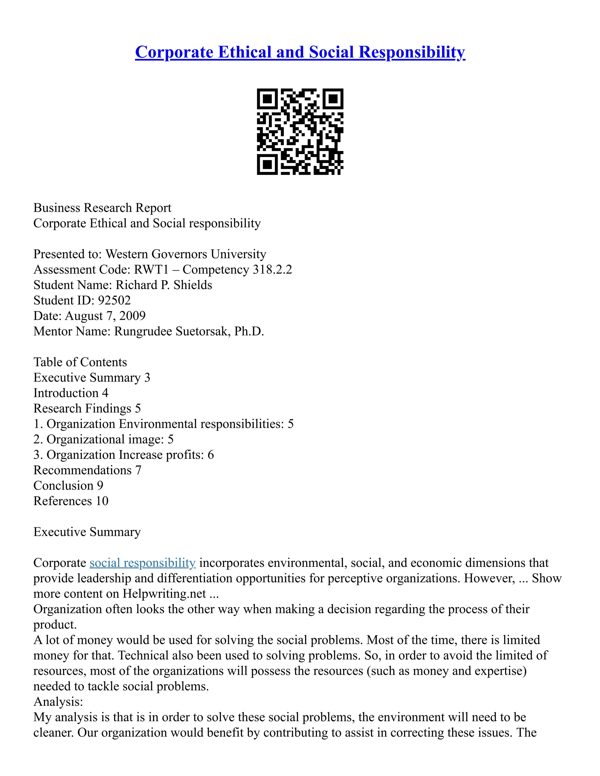 Corporate Ethical and Social Responsibility
Business Research Report
Corporate Ethical and Social responsibility
Presented to: Western Governors University
Assessment Code: RWT1 – Competency 318.2.2
Student Name: Richard P. Shields
Student ID: 92502
Date: August 7, 2009
Mentor Name: Rungrudee Suetorsak, Ph.D.
Table of Contents
Executive Summary 3
Introduction 4
Research Findings 5
1. Organization Environmental responsibilities: 5
2. Organizational image: 5
3. Organization Increase profits: 6
Recommendations 7
Conclusion 9
References 10
Executive Summary
Corporate social responsibility incorporates environmental, social, and economic dimensions that
provide leadership and differentiation opportunities for perceptive organizations. However, ... Show
more content on Helpwriting.net ...
Organization often looks the other way when making a decision regarding the process of their
product.
A lot of money would be used for solving the social problems. Most of the time, there is limited
money for that. Technical also been used to solving problems. So, in order to avoid the limited of
resources, most of the organizations will possess the resources (such as money and expertise)
needed to tackle social problems.
Analysis:
My analysis is that is in order to solve these social problems, the environment will need to be
cleaner. Our organization would benefit by contributing to assist in correcting these issues. The
 