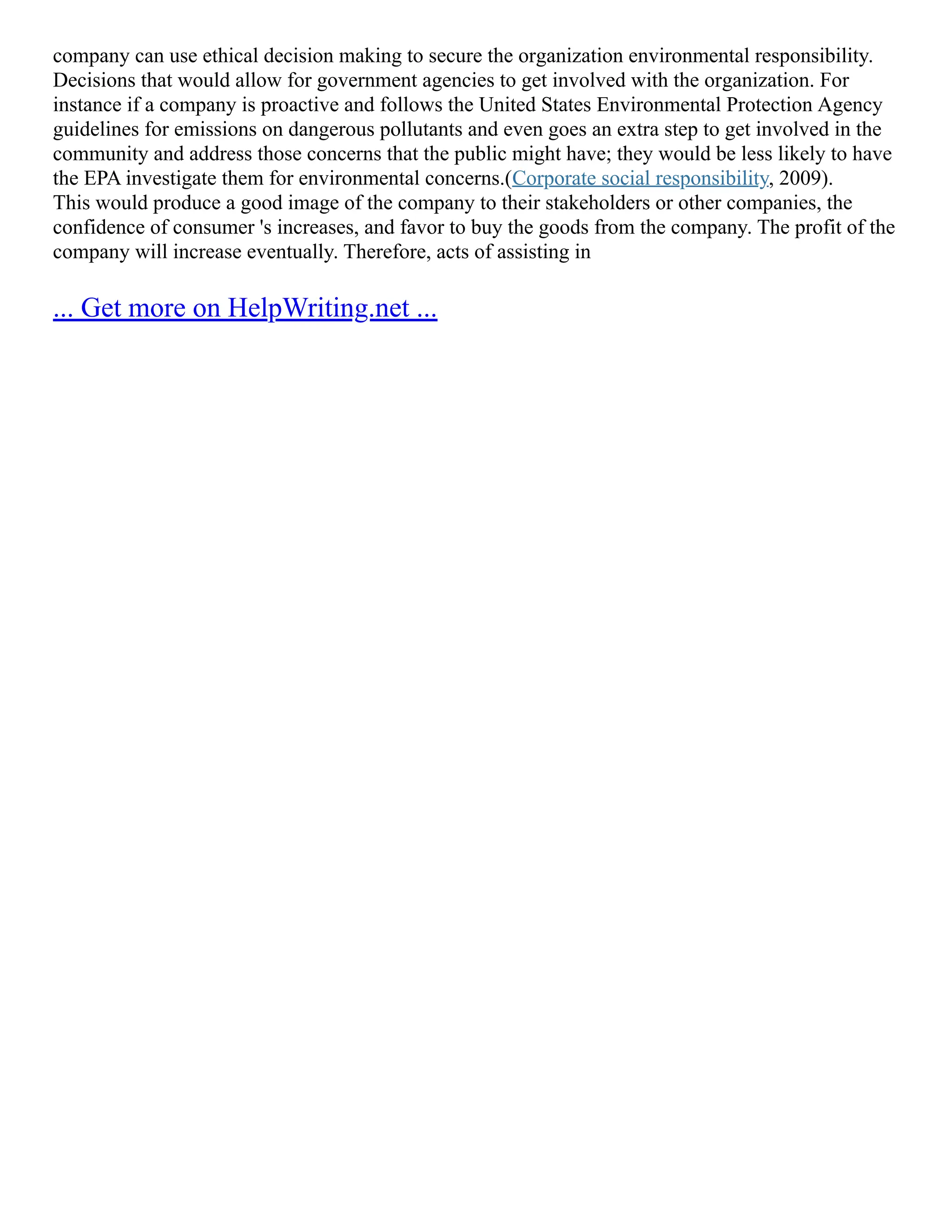 company can use ethical decision making to secure the organization environmental responsibility.
Decisions that would allow for government agencies to get involved with the organization. For
instance if a company is proactive and follows the United States Environmental Protection Agency‎
guidelines for emissions on dangerous pollutants and even goes an extra step to get involved in the
community and address those concerns that the public might have; they would be less likely to have
the EPA investigate them for environmental concerns.(Corporate social responsibility, 2009).
This would produce a good image of the company to their stakeholders or other companies, the
confidence of consumer 's increases, and favor to buy the goods from the company. The profit of the
company will increase eventually. Therefore, acts of assisting in
... Get more on HelpWriting.net ...
 