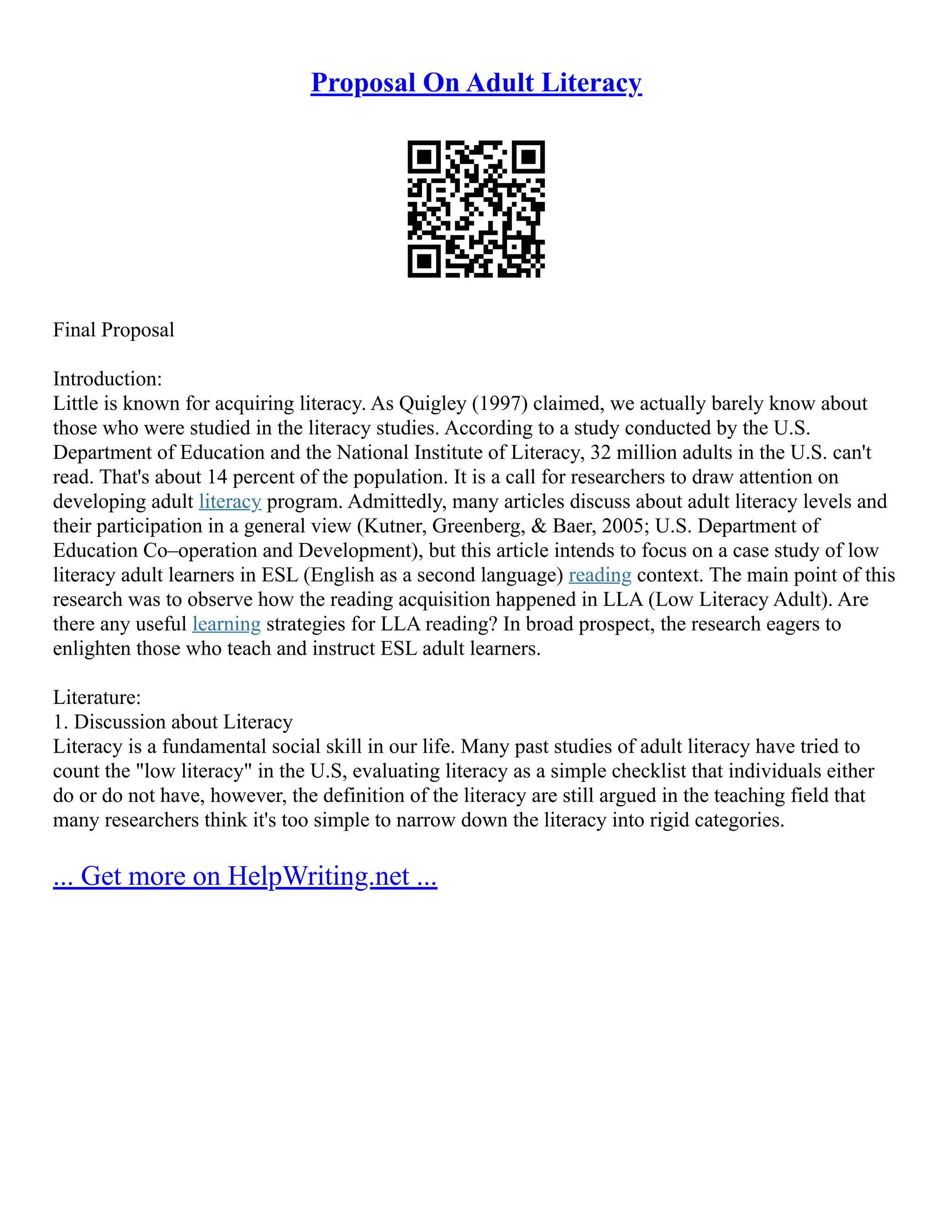Proposal On Adult Literacy
Final Proposal
Introduction:
Little is known for acquiring literacy. As Quigley (1997) claimed, we actually barely know about
those who were studied in the literacy studies. According to a study conducted by the U.S.
Department of Education and the National Institute of Literacy, 32 million adults in the U.S. can't
read. That's about 14 percent of the population. It is a call for researchers to draw attention on
developing adult literacy program. Admittedly, many articles discuss about adult literacy levels and
their participation in a general view (Kutner, Greenberg, & Baer, 2005; U.S. Department of
Education Co–operation and Development), but this article intends to focus on a case study of low
literacy adult learners in ESL (English as a second language) reading context. The main point of this
research was to observe how the reading acquisition happened in LLA (Low Literacy Adult). Are
there any useful learning strategies for LLA reading? In broad prospect, the research eagers to
enlighten those who teach and instruct ESL adult learners.
Literature:
1. Discussion about Literacy
Literacy is a fundamental social skill in our life. Many past studies of adult literacy have tried to
count the "low literacy" in the U.S, evaluating literacy as a simple checklist that individuals either
do or do not have, however, the definition of the literacy are still argued in the teaching field that
many researchers think it's too simple to narrow down the literacy into rigid categories.
... Get more on HelpWriting.net ...
 