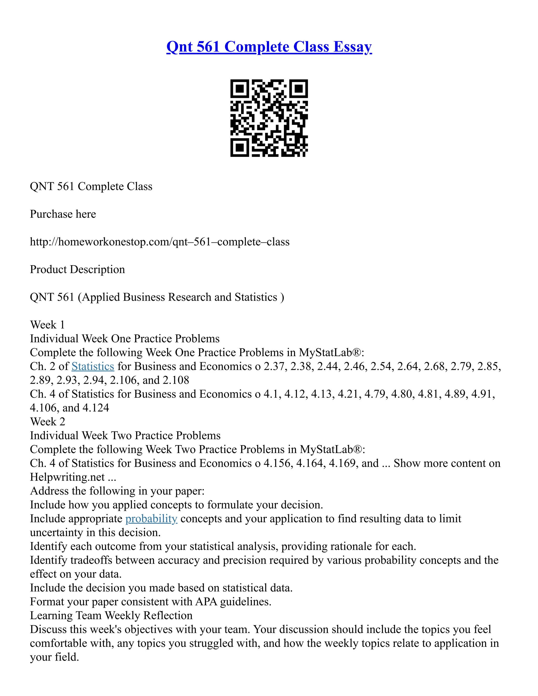 Qnt 561 Complete Class Essay
QNT 561 Complete Class
Purchase here
http://homeworkonestop.com/qnt–561–complete–class
Product Description
QNT 561 (Applied Business Research and Statistics )
Week 1
Individual Week One Practice Problems
Complete the following Week One Practice Problems in MyStatLab®:
Ch. 2 of Statistics for Business and Economics o 2.37, 2.38, 2.44, 2.46, 2.54, 2.64, 2.68, 2.79, 2.85,
2.89, 2.93, 2.94, 2.106, and 2.108
Ch. 4 of Statistics for Business and Economics o 4.1, 4.12, 4.13, 4.21, 4.79, 4.80, 4.81, 4.89, 4.91,
4.106, and 4.124
Week 2
Individual Week Two Practice Problems
Complete the following Week Two Practice Problems in MyStatLab®:
Ch. 4 of Statistics for Business and Economics o 4.156, 4.164, 4.169, and ... Show more content on
Helpwriting.net ...
Address the following in your paper:
Include how you applied concepts to formulate your decision.
Include appropriate probability concepts and your application to find resulting data to limit
uncertainty in this decision.
Identify each outcome from your statistical analysis, providing rationale for each.
Identify tradeoffs between accuracy and precision required by various probability concepts and the
effect on your data.
Include the decision you made based on statistical data.
Format your paper consistent with APA guidelines.
Learning Team Weekly Reflection
Discuss this week's objectives with your team. Your discussion should include the topics you feel
comfortable with, any topics you struggled with, and how the weekly topics relate to application in
your field.
 