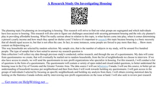 A Research Study On Investigating Housing
The planning topic I'm planning on investigating is housing. This research will strive to find out what groups are segregated and which individuals
have less access to housing. This research will also aim to figure out challenges associated with securing permanent housing and the role city planner's
play in providing affordable housing. What I'm really curious about in relation to this topic, is what factors come into play, when it comes determining
a person's yearly income and how much they spend on shelter costs? I believe it's important to research this topic because housing is a basic necessity
that all should equal access to, but that is not often the case. In fact, in some instances, some people are forced to pay more than they ... Show more
content on Helpwriting.net ...
This way households are selected by random selection. My sample size, that is the number of subjects in my study, will be around five hundred
people. The type of sample that is best suited to answer my research question is
Data collection I will collect my data through previous study's conducted, online research, and through the use of a questionnaire. My data will come
from questionnaires we create, that will eventually be mailed out to random households, from the list of neighborhoods we choose to interview. If we
also have access to emails, we will send the questionnaire to non–profit organizations who specialize in housing. For this research, I will conduct a list
of questions in the form of a questionnaire. The questionnaire will contain a variety of open ended and closed ended questions, to better understand the
housing issue in the City of Toronto and the Greater Toronto Area. The data source I will use isStatistics Canada. I will use this source, to better get an
understanding of household incomes per neighborhood and then from there I will work towards building my questionnaire. I will gain access to the
groups of individuals I selected by focusing on specific neighborhoods and building my analysis from there. I will obtain existing statistical data by
looking on the Statistics Canada website and by interviewing non–profit organizations on the issue at hand. I will also seek to review past research
... Get more on HelpWriting.net ...
 