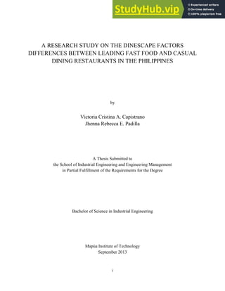 i
A RESEARCH STUDY ON THE DINESCAPE FACTORS
DIFFERENCES BETWEEN LEADING FAST FOOD AND CASUAL
DINING RESTAURANTS IN THE PHILIPPINES
by
Victoria Cristina A. Capistrano
Jhenna Rebecca E. Padilla
A Thesis Submitted to
the School of Industrial Engineering and Engineering Management
in Partial Fulfillment of the Requirements for the Degree
Bachelor of Science in Industrial Engineering
Mapúa Institute of Technology
September 2013
 
