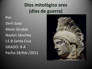 Dios mitológico ares (dios de guerra) Por:  Derli Soto Alexis Giraldo Naylyn Sánchez I.E.B Santa Cruz  GRADO: 9-A Fecha:18/feb./2011 