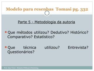 Modelo para resenhas Tomasi pg. 332


                   Parte 5 - Metodologia da autoria

Que métodos utilizou? Dedutivo? Histórico?
    Comparativo? Estatístico?

Que        técnica                                 utilizou?   Entrevista?
    Questionários?



Prof. Alan Victor - Relações Públicas & Marketing
 