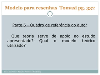 Modelo para resenhas Tomasi pg. 332


          Parte 6 - Quadro de referência do autor

     Que teoria serve de apoio ao estudo
   apresentado? Qual o modelo teórico
   utilizado?




Prof. Alan Victor - Relações Públicas & Marketing
 