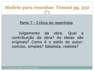 Modelo para resenhas Tomasi pg. 332


                      Parte 7 - Crítica do resenhista

               Julgamento da obra. Qual a
           contribuição da obra? As ideias são
           originais? Como é o estilo do autor:
           conciso, simples? Idealista, realista?




Prof. Alan Victor - Relações Públicas & Marketing
 