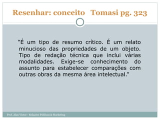 Resenhar: conceito Tomasi pg. 323


         “É um tipo de resumo crítico. É um relato
         minucioso das propriedades de um objeto.
         Tipo de redação técnica que inclui várias
         modalidades. Exige-se conhecimento do
         assunto para estabelecer comparações com
         outras obras da mesma área intelectual.”




Prof. Alan Victor - Relações Públicas & Marketing
 
