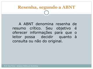Resenha, segundo a ABNT


                A ABNT denomina resenha de
            resumo crítico. Seu objetivo é
            oferecer informações para que o
            leitor possa   decidir   quanto à
            consulta ou não do original.




Prof. Alan Victor - Relações Públicas & Marketing
 