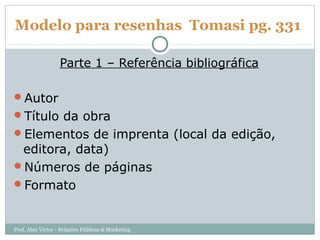 Modelo para resenhas Tomasi pg. 331

                   Parte 1 – Referência bibliográfica

Autor
Título da obra
Elementos de imprenta (local da edição,
 editora, data)
Números de páginas
Formato



Prof. Alan Victor - Relações Públicas & Marketing
 