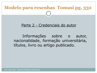 Modelo para resenhas Tomasi pg. 332


                       Parte 2 - Credenciais do autor

                   Informações      sobre   o    autor,
             nacionalidade, formação universitária,
             títulos, livro ou artigo publicado.




Prof. Alan Victor - Relações Públicas & Marketing
 