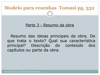 Modelo para resenhas Tomasi pg. 332


                            Parte 3 - Resumo da obra

     Resumo das ideias principais da obra. De
   que trata o texto? Qual sua característica
   principal? Descrição do conteúdo dos
   capítulos ou parte da obra.




Prof. Alan Victor - Relações Públicas & Marketing
 